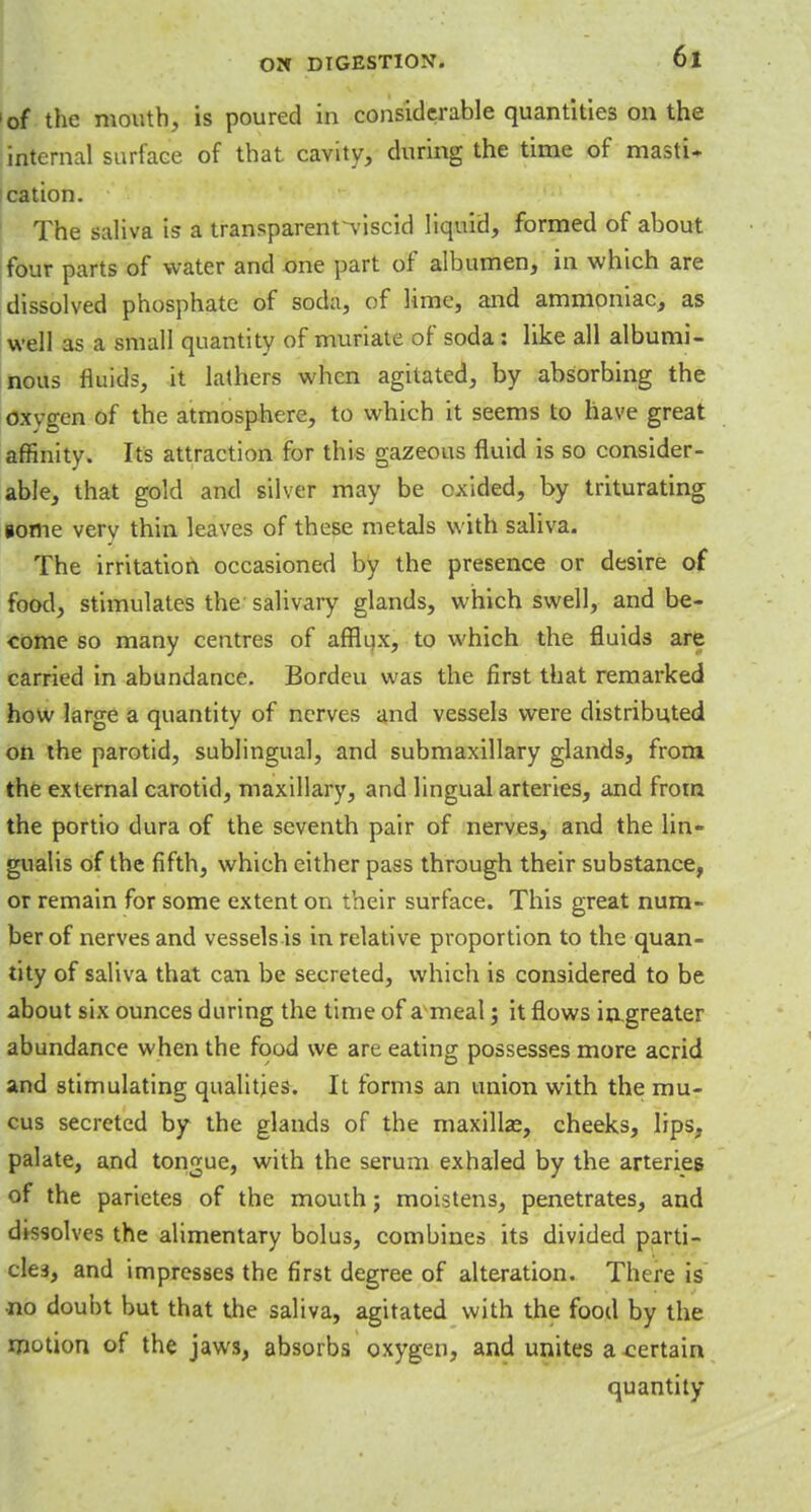 of the mouth, is poured in considerable quantities on the internal surface of that cavity, during the time of masti- cation. The saliva is a transparent^viscid liquid, formed of about four parts of water and one part of albumen, in which are dissolved phosphate of soda, of lime, and ammoniac, as well as a small quantity of muriate of soda: like all albumi- nous fluids, it lathers when agitated, by absorbing the oxvgen of the atmosphere, to which it seems to have great affinity. Its attraction for this gazeous fluid is so consider- able, that gold and silver may be cxided, by triturating gome very thin leaves of these metals with saliva. The irritation occasioned by the presence or desire of food, stimulates the salivary glands, which swell, and be- come so many centres of afflux, to which the fluids are carried in abundance. Bordeu was the first that remarked how large a quantity of nerves and vessels were distributed on the parotid, sublingual, and submaxillary glands, from the external carotid, maxillary, and lingual arteries, and from the portio dura of the seventh pair of nerves, and the lin- gualis of the fifth, which either pass through their substance, or remain for some extent on their surface. This great num- ber of nerves and vessels is in relative proportion to the quan- tity of saliva that can be secreted, which is considered to be about six ounces during the time of a meal; it flows ingreater abundance when the food we are eating possesses more acrid and stimulating qualities. It forms an union with the mu- cus secreted by the glands of the maxilla?, cheeks, lips, palate, and tongue, with the serum exhaled by the arteries of the parietes of the mouth; moistens, penetrates, and dissolves the alimentary bolus, combines its divided parti- cles, and impresses the first degree of alteration. There is •no doubt but that the saliva, agitated with the food by the motion of the jaws, absorbs oxygen, and unites a certain quantity