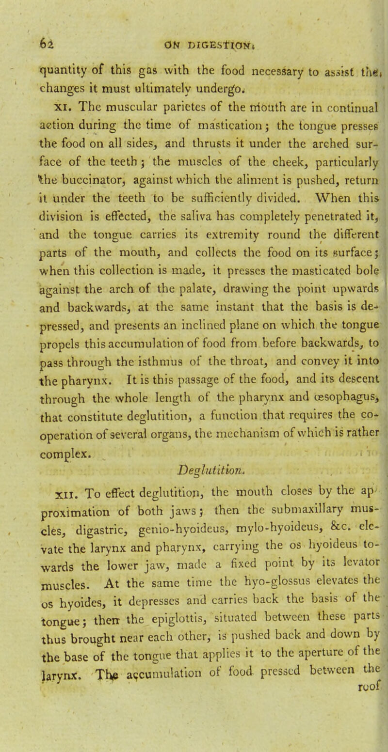 quantity of this gas with the food necessary to assist thm changes it must ultimately undergo. xi. The muscular parietes of the triouth are in continual action during the time of mastication; the tongue presses the food on all sides, and thrusts it under the arched sur- face of the teeth j the muscles of the cheek, particularly the buccinator, against which the aliment is pushed, return it under the teeth to be sufficiently divided. When this division is effected, the saliva has completely penetrated it, and the tongue carries its extremity round the different parts of the mouth, and collects the food on its surface; when this collection is made, it presses the masticated bole against the arch of the palate, drawing the point upwards and backwards, at the same instant that the basis is de- pressed, and presents an inclined plane on which the tongue propels this accumulation of food from before backwards, to pass through the isthmus of the throat, and convey it into the pharynx. It is this passage of the food, and its descent through the whole length of the pharynx and oesophagus, that constitute deglutition, a function that requires the co- operation of several organs, the mechanism of which is rather complex. Deglutition. XII. To effect deglutition, the mouth closes by the ap proximation of both jaws; then the submaxillary mus- cles, digastric, genio-hyoideus, mylo-hyoideus, &c. ele- vate the larynx and pharynx, carrying the os hyoideus to- wards the lower jaw, made a fixed point by its levator muscles. At the same time the hyo-glossus elevates the os hyoides, it depresses and carries back the basis of the tongue; then the epiglottis, situated between these parts thus brought near each other, is pushed back and down by the base of the tongue that applies it to the aperture of the larynx. The accumulation of food pressed between the roof