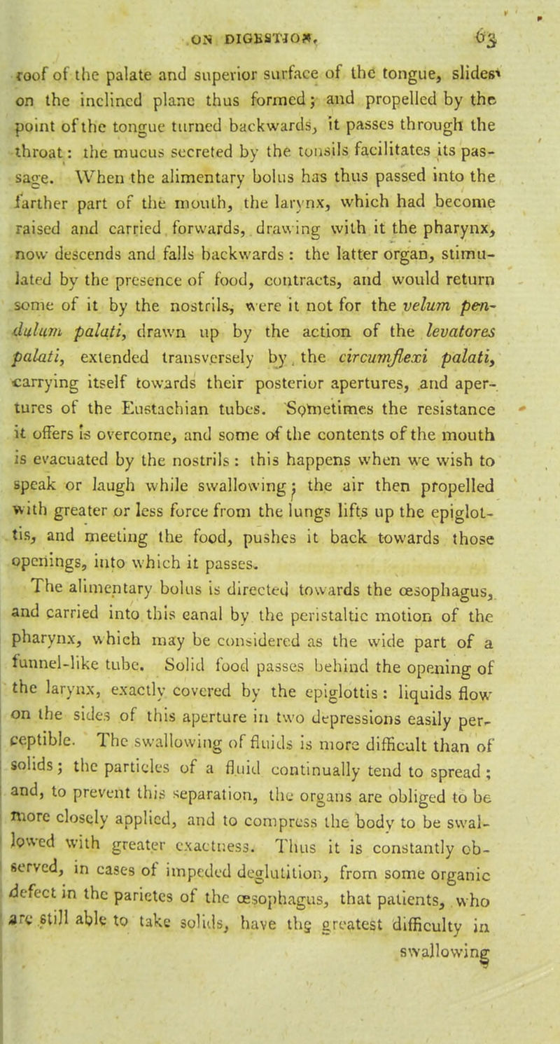 .ON DIGfiflTJO*, tr^. roof of the palate and superior surface of the tongue, slides1* on the inclined plane thus formed; and propelled by the point of the tongue turned backwards, it passes through the throat: the mucus secreted by the tonsils facilitates its pas- sage. When the alimentary bolus has thus passed into the farther part of the mouth, the larynx, which had become raised and carried forwards, drawing with it the pharynx, now descends and falls backwards : the latter organ, stimu- lated by the presence of food, contracts, and would return some of it by the nostrils, were it not for the velum pen- dulum palati, drawn up by the action of the levatores palati, extended transversely by, the circumjlexi palati> carrying itself towards their posterior apertures, and aper- tures of the Eustachian tubes. Sometimes the resistance it offers Is overcome, and some of the contents of the mouth is evacuated by the nostrils : this happens when we wish to speak or laugh while swallowing^ the air then propelled with greater or less force from the lungs lifts up the epiglot- tis, and meeting the food, pushes it back towards those openings, into which it passes. The alimentary bolus is directed towards the oesophagus, and carried into this canal by the peristaltic motion of the pharynx, whieh may be considered as the wide part of a funnel-like tube. Solid food passes behind the opening of the larynx, exactly covered by the epiglottis : liquids flow on the sides of this aperture in two depressions easily per- ceptible. The swallowing of fluids is more difficult than of solids; the particles of a fluid continually tend to spread ; and, to prevent this separation, the organs are obliged to be more closely applied, and to compress the body to be swal- lowed with greater exactness. Thus it is constantly ob- served, in cases of impeded deglutition, from some organic defect in the parietcs of the oesophagus, that patients, who arc still able to take solids, have the greatest difficulty in swallowing