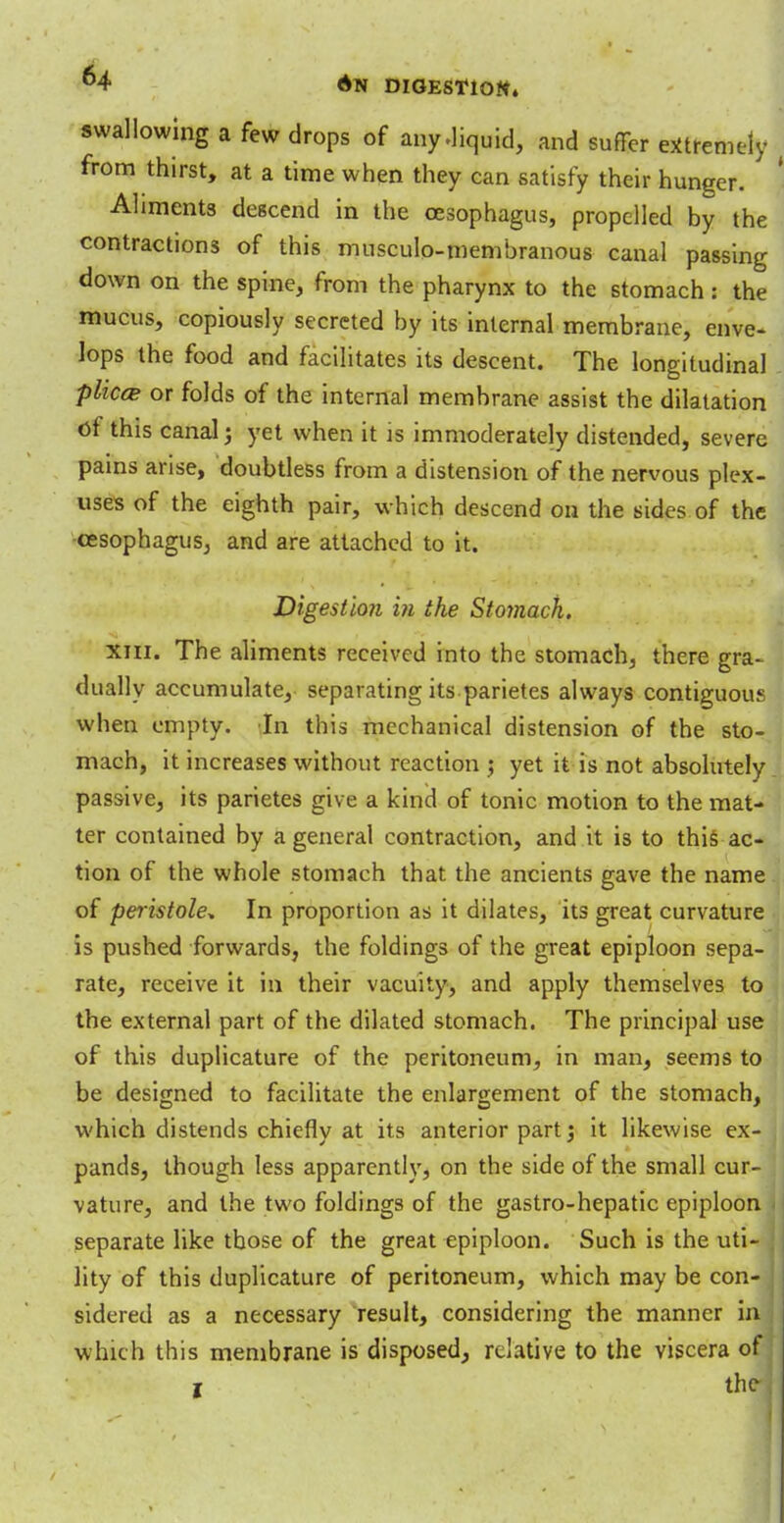 swallowing a few drops of any .liquid, and suffer extremely from thirst, at a time when they can satisfy their hunger. Ahment3 descend in the oesophagus, propelled by the contractions of this musculo-membranous canal passing down on the spine, from the pharynx to the stomach: the mucus, copiously secreted by its internal membrane, enve- lops the food and facilitates its descent. The longitudinal plicce or folds of the internal membrane assist the dilatation Of this canal j yet when it is immoderately distended, severe pains arise, doubtless from a distension of the nervous plex- uses of the eighth pair, which descend on the sides of the oesophagus, and are attached to it. Digestion in the Stoynack, Xiii. The aliments received into the stomach, there gra- dually accumulate, separating its parietes always contiguous when empty. In this mechanical distension of the sto- mach, it increases without reaction ; yet it is not absolutely passive, its parietes give a kind of tonic motion to the mat- ter contained by a general contraction, and it is to this ac- tion of the whole stomach that the ancients gave the name of peristole* In proportion as it dilates, its great curvature is pushed forwards, the foldings of the great epiploon sepa- rate, receive it in their vacuity, and apply themselves to the external part of the dilated stomach. The principal use of this duplicature of the peritoneum, in man, seems to be designed to facilitate the enlargement of the stomach, which distends chiefly at its anterior part; it likewise ex- : pands, though less apparently, on the side of the small cur- vature, and the two foldings of the gastro-hepatic epiploon separate like those of the great epiploon. Such is the uti- lity of this duplicature of peritoneum, which may be con- sidered as a necessary result, considering the manner in \ which this membrane is disposed, relative to the viscera of: I the