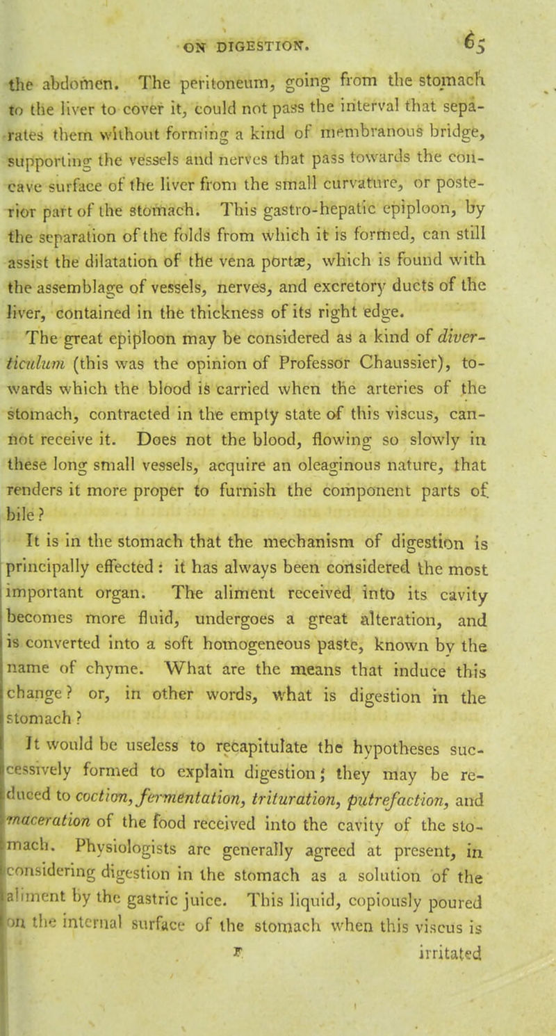 the abdomen. The peritoneum, going from the stomach to the liver to cover it, could not pass the interval that sepa- rates them without forming a kind of membranous bridge, supporting: the vessels and nerves that pass towards the con- cave surface of the liver from the small curvature, or poste- rior part of the stomach. This gastro-hepatic epiploon, by the separation of the folds from which it is formed, can still assist the dilatation of the vena portae, which is found with the assemblage of vessels, nerves, and excretory ducts of the liver, contained in the thickness of its right edge. The great epiploon may be considered as a kind of diver- ticulum (this was the opinion of Professor Chaussier), to- wards which the blood is carried when the arteries of the stomach, contracted in the empty state of this viscus, can- not receive it. Does not the blood, flowing so slowly in these long small vessels, acquire an oleaginous nature, that renders it more proper to furnish the component parts of bile? It is in the stomach that the mechanism of digestion is principally effected : it has always been considered the most important organ. The aliment received into its cavity becomes more fluid, undergoes a great alteration, and is converted into a soft homogeneous paste, known by the name of chyme. What are the means that induce this change? or, in other words, what is digestion in the stomach ? It would be useless to recapitulate the hypotheses suc- cessively formed to explain digestion,' they may be re- duced to coction, fermentation, trituration, putrefaction, and maceration of the food received into the cavity of the sto- mach. Physiologists are generally agreed at present, in considering digestion in the stomach as a solution of the aliment by the gastric juice. This liquid, copiously poured on the internal surface of the stomach when this viscus is V. irritated I