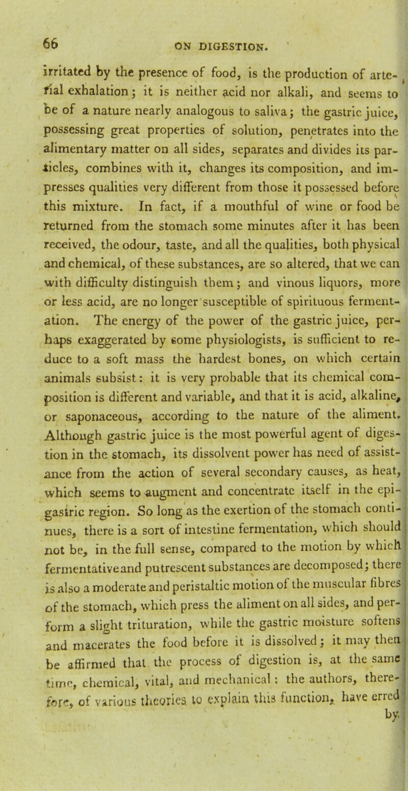 irritated by the presence of food, is the production of arte- rial exhalation; it is neither acid nor alkali, and seems to be of a nature nearly analogous to saliva; the gastric juice, possessing great properties of solution, penetrates into the alimentary matter on all sides, separates and divides its par- ticles, combines with it, changes its composition, and im- presses qualities very different from those it possessed before this mixture. In fact, if a mouthful of wine or food be returned from the stomach some minutes after it has been received, the odour, taste, and all the qualities, both physical and chemical, of these substances, are so altered, that we can with difficulty distinguish them; and vinous liquors, more or less acid, are no longer susceptible of spirituous ferment- ation. The energy of the power of the gastric juice, per- haps exaggerated by some physiologists, is sufficient to re- duce to a soft mass the hardest bones, on which certain animals subsist: it is very probable that its chemical com- position is different and variable, and that it is acid, alkaline, or saponaceous, according to the nature of the aliment. Although gastric juice is the most powerful agent of diges- tion in the stomach, its dissolvent power has need of assist- j ance from the action of several secondary causes, as heat, i which seems to augment and concentrate itself in the epi- gastric region. So long as the exertion of the stomach conti- j nues, there is a sort of intestine fermentation, which should j not be, in the full sense, compared to the motion by which fermentative and putrescent substances are decomposed; there1 is also a moderate and peristaltic motion of the muscular fibres j of the stomach, which press the aliment on all sides, and per- form a slight trituration, while the gastric moisture softens ] and macerates the food before it is dissolved; it may thenj be affirmed that the process of digestion is, at the same lime, chemical, vital, and mechanical: the authors, there-j fat', of various theories to explain this function,, have erred] by.,: