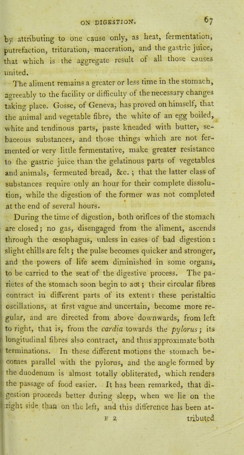 by attributing to one cause only, as heat, fermentation, putrefaction, trituration, maceration, and the gastric juice, that which is the aggregate result of all those causes united. The aliment remains a greater or less time in the stomach, agreeably to the facility or difficulty of the necessary changes taking place. Gosse, of Geneva, has proved on himself, that the animal and vegetable fibre, the white of an egg boiled, white and tendinous parts, paste kneaded with butter, se- baceous substances, and those things which are not fer- mented or very little fermentative, make greater resistance to the gastric juice than the gelatinous parts of vegetables and animals, fermented bread, &c.; that the latter class of substances require only an hour for their complete dissolu- tion, while the digestion of the former was not completed at the end of several hours. During the time of digestion, both orifices of the stomach are closed; no gas, disengaged from the aliment, ascends through the oesophagus, unless in cases of bad digestion: slight chills are felt; the pulse becomes quicker and stronger, and the powers of life seem diminished in some organs, to be carried to the seat of the digestive process. The pa- rietes of the stomach soon begin to aot; their circular fibres contract in different parts of its extent: these peristaltic oscillations, at first vague and uncertain, become more re- gular, and are directed from above downwards, from left to right, that is, from the cardia towards the pylorus; its longitudinal fibres also contract, and thus approximate both terminations. In these different motions the stomach be- comes parallel with the pylorus, and the angle formed by the duodenum is almost totally obliterated, which renders the passage of food easier. It has been remarked, that di- gestion proceeds better during sleep, when we lie on the right side than on the left, and this difference has been at- f 2 tributcd