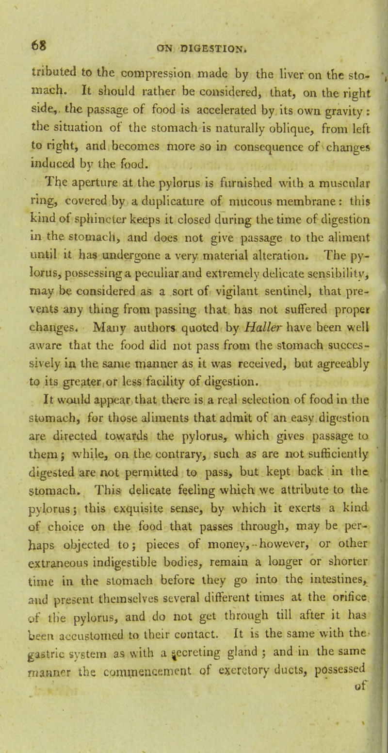tributed to the compression made by the liver on the sto- mach. It should rather be considered, that, on the right side,, the passage of food is accelerated by its own gravity : the situation of the stomach is naturally oblique, from left to right, and becomes more so in consequence of changes induced by the food. The aperture at the pylorus is furnished with a muscular ring, covered by a duplicature of mucous membrane: this kind of sphincter keeps it closed during the time of digestion in the stomach, and does not give passage to the aliment until it has undergone a very material alteration. The py- lorus, possessing a peculiar and extremely delicate sensibilitv, may be considered as a sort of vigilant sentinel, that pre- vents any thing from passing that has not suffered proper changes. Many authors quoted by Haller have been well aware that the food did not pass from the stomach succes- sively in the same manner as it was received, but agreeably to its greater or less facility of digestion. It would appear that there is a real selection of food in the stomach, for those aliments that admit of an easy digestion are directed towards the pylorus, which gives passage to them; while, on the contrary, such as are not sufficiently digested are not permitted to pass, but kept back in the stomach. This delicate feeling which we attribute to the pylorus; this exquisite sense, by which it exerts a kind of choice on the food that passes through, may be per- haps objected to; pieces of money,-• however, or other extraneous indigestible bodies, remain a longer or shorter time in the stomach before they go into the intestines, and present themselves several different times at the orifice of the pylorus, and do not get through till after it has been accustomed to their contact. It is the same with the- gastric system as with a ^ecreting gland ; and in the same manner the commencement of excretory ducts, possessed of
