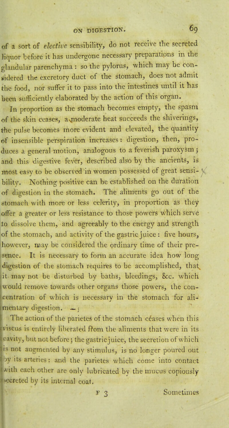 of a sort of elective sensibility, do not receive the secreted liquor before it has undergone necessary preparations in the glandular parenchyma : so the pylorus, which may be con- sidered the excretory duct of the stomach, does not admit the food, nor suffer it to pass into the intestines until it has been sufficiently elaborated by the action of this organ. In proportion as the stomach becomes empty, the spasm of the skin ceases, a>nioderate heat succeeds the shiverings, the pulse becomes more evident and elevated, the quantity of insensible perspiration increases: digestion, then, pro- duces a general motion, analogous to a feverish paroxysm j and this digestive fever, described also by the ancients, is most easy to be observed in women possessed of great sensi- bilitv. Nothing positive can be established on the duration of dieestion in the stomach. The aliments go out of the 6tomach with more or less celerity, in proportion as they offer a greater or less resistance to those powers which serve to dissolve them, and agreeably to the energy and strength of the stomach, and activity of the gastric juice: five hours, however, may be considered the ordinary time of their pre- sence. It is necessary to form an accurate idea how long digestion of the stomach requires to be accomplished, that, it may not be disturbed by baths, bleedings, &c. which I would remove towards other organs those powers, the con- Icentration of which is necessary in the stomach for ali- imentary digestion. — j The action of the parietes of the stomach ceases when this viscus is entirely liberated from the aliments that were in its cavity, but not before; the gastricjuice, the secretion of which is not augmented by any stimulus, is no longer poured out by its arteries: and the parietes which come into contact A-itli each other are only lubricated by the mucus copiously .ecreted by its internal coat. F 3 Sometimes