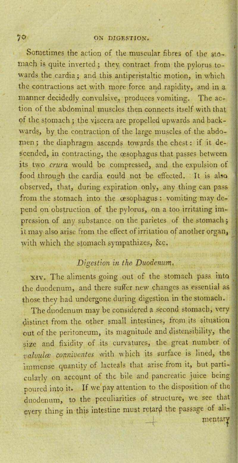 Sometimes the action of the muscular fibres of the sto- mach is quite inverted; they contract from the pylorus to- wards the cardia; and this antiperistaltic motion, in which the contractions act with more force and rapidity, and in a manner decidedly convulsive, produces vomiting. The ac- tion of the abdominal muscles then connects itself with that of the stomach ; the viscera are propelled upwards and back- wards, by the contraction of the large muscles of the abdo- m^n; the diaphragm ascends towards the chest: if it de- scended, in contracting, the oesophagus that passes between its two crura would be compressed, and the expulsion of food through the cardia could not be effected. It is also observed, that, during expiration only, any thing can pass from the stomach into the oesophagus: vomiting may de- pend on obstruction of the pylorus, on a too irritating im- pression of any substance on the parietes of the stomach j it may also arise from the effect of irritation of another organ, with which the stomach sympathizes, &c. Digestion in the Duodenum- xiv. The aliments going out of the stomach pa3s into the duodenum, and there suffer new changes as essential as those they had undergone during digestion in the stomach. The duodenum may be considered a second stomach, very distinct from the other small intestines, fro.m its situation out of the peritoneum, its magnitude and distensibility, the size and fluidity of its curvatures, the great number of valvules conniventes with which its surface is lined, the immense quantity of lacteals that arise from it, but parti- cularly on account of the bile and pancreatic juice being poured into it. If we pay attention to the disposition of the duodenum, to the peculiarities of structure, we see tha every thing in this intestine must retard the passage of ali __L mentar