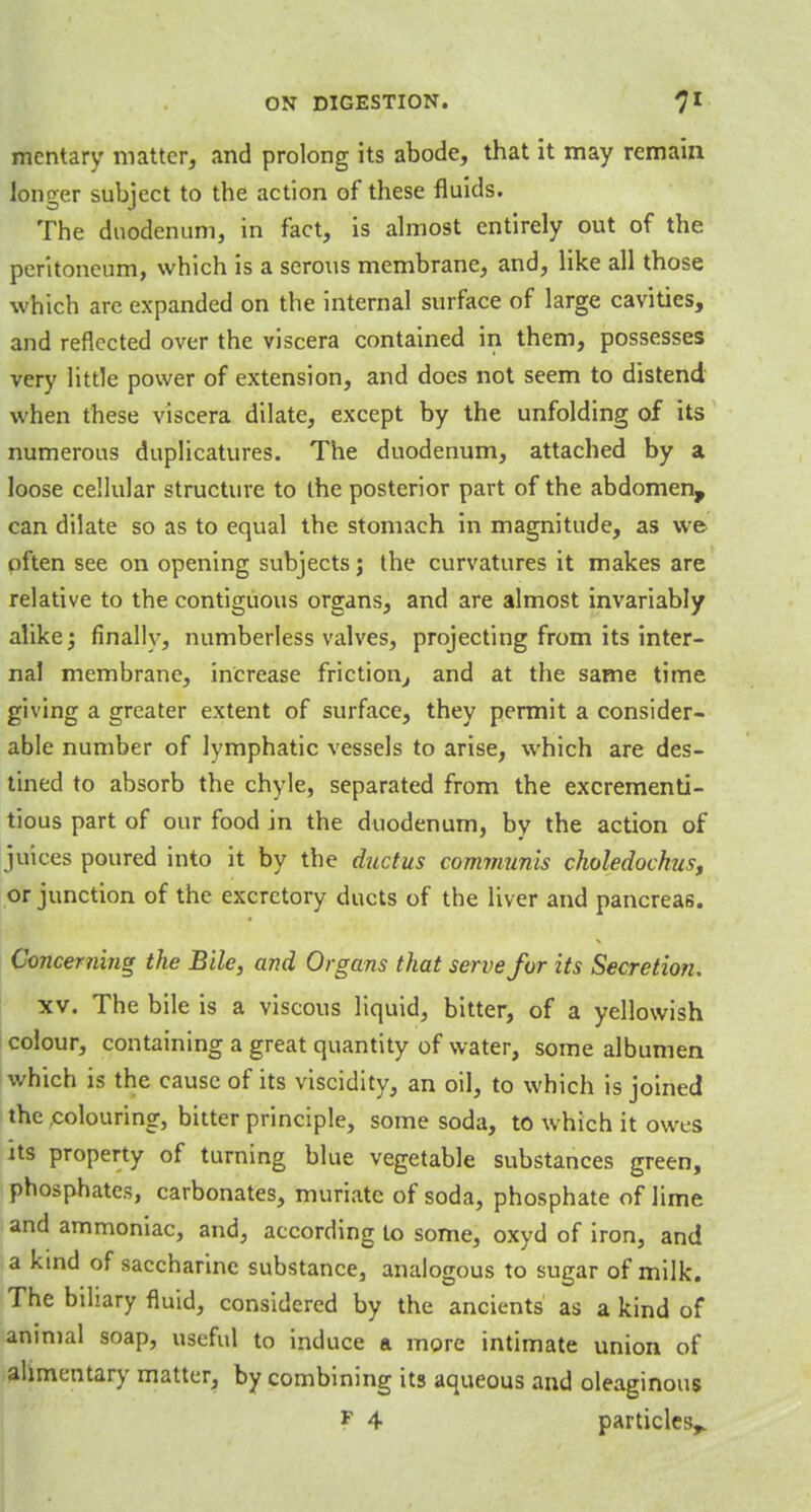 mentary matter, and prolong its abode, that it may remain longer subject to the action of these fluids. The duodenum, in fact, is almost entirely out of the peritoneum, which is a serous membrane, and, like all those which are expanded on the internal surface of large cavities, and reflected over the viscera contained in them, possesses very little power of extension, and does not seem to distend when these viscera dilate, except by the unfolding of its numerous duplicatures. The duodenum, attached by a loose cellular structure to the posterior part of the abdomen, can dilate so as to equal the stomach in magnitude, as we often see on opening subjects j the curvatures it makes are relative to the contiguous organs, and are almost invariably alike; finally, numberless valves, projecting from its inter- nal membrane, increase friction, and at the same time giving a greater extent of surface, they permit a consider- able number of lymphatic vessels to arise, which are des- tined to absorb the chyle, separated from the excrementi- tious part of our food in the duodenum, by the action of juices poured into it by the ductus communis choledochus, or junction of the excretory ducts of the liver and pancreas. Concerning the Bile, and Organs that serve for its Secretion. xv. The bile is a viscous liquid, bitter, of a yellowish colour, containing a great quantity of water, some albumen which is the cause of its viscidity, an oil, to which is joined the .colouring, bitter principle, some soda, to which it owes its property of turning blue vegetable substances green, phosphates, carbonates, muriate of soda, phosphate of lime and ammoniac, and, according to some, oxyd of iron, and a kind of saccharine substance, analogous to sugar of milk. The biliary fluid, considered by the ancients as a kind of animal soap, useful to induce a more intimate union of alimentary matter, by combining its aqueous and oleaginous F 4 particles,.