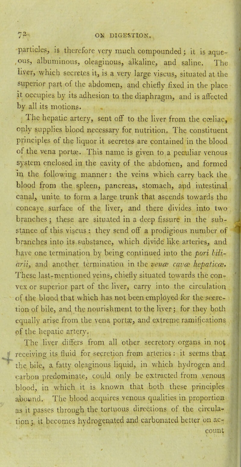 particles, is therefore very much compounded j it is aquc- ,ous, albuminous, oleaginous, alkaline, and saline. The. liver, which secretes it, is a very large viscus, situated at the superior part of the abdomen, and chiefly fixed in the place it occupies by its adhesion to the diaphragm, and is affected by all its motions. The hepatic artery, sent off to the liver from the cceliac, only supplies blood necessary for nutrition. The constituent principles of the liquor it secretes are contained in the blood of the vena portaa. This name is given to a peculiar venous system enclosed in the cavity of the abdomen, and formed in the following manner: the veins which carry back the blood from the spleen, pancreas, stomach, and intestinal canal, unite to form a large trunk that ascends towards the concave surface of the liver, and there divides into two branches; these are situated in a deep Assure in the sub- stance of this viscus : they send off a prodigious number of branches into its substance, which divide like arteries, and have one termination by being continued into the port hili- arii, and another termination in the veuce cavce hepaticce. These last-mentioned veins, chiefly situated towards the con- vex or superior part of the liver, carry into the circulation of the blood that which has not been employed for the secre- tion of bile, and the nourishment to the liver; for they both equally arise from the vena porta?, and extreme ramifications of the hepatic artery. The liver differs from all other secretory organs in not receiving its fluid for secretion from arteries : it seems that the bile, a fatty oleaginous liquid, in which hydrogen anil carbon predominate, could only be oxtracted from .venous blood, in which it is known that both these principles abound. The blood acquires venous qualities in proportion as it passes through the tortuous directions of the circula- tion} it becomes hydrogenated and carbonated better on ac- count