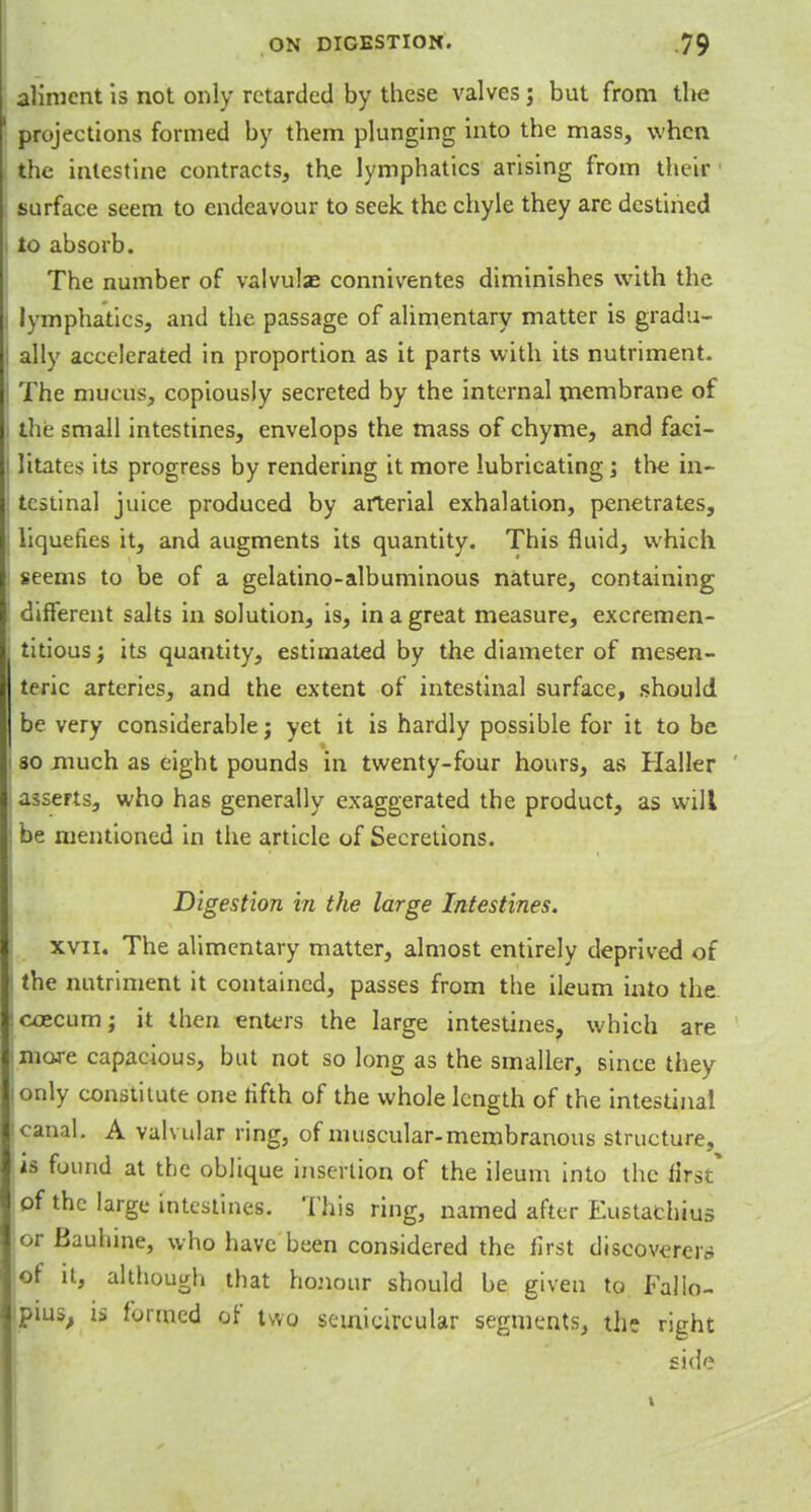 aliment is not only retarded by these valves j but from the ' projections formed by them plunging into the mass, when the intestine contracts, the lymphatics arising from their surface seem to endeavour to seek the chyle they arc destined i to absorb. The number of valvulae conniventes diminishes with the ! lymphatics, and the passage of alimentary matter is gradu- I ally accelerated in proportion as it parts with its nutriment. The mucus, copiously secreted by the internal membrane of the small intestines, envelops the mass of chyme, and faci- litates its progress by rendering it more lubricating; the in- testinal juice produced by arterial exhalation, penetrates, liquefies it, and augments its quantity. This fluid, which j seems to be of a gelatino-albuminous nature, containing : different salts in solution, is, in a great measure, excremen- ; titious j its quantity, estimated by the diameter of mesen- teric arteries, and the extent of intestinal surface, should be very considerable j yet it is hardly possible for it to be I so much as eight pounds in twenty-four hours, as Haller , asserts, who has generally exaggerated the product, as will be mentioned in the article of Secretions. Digestion in the large Intestines. xvii. The alimentary matter, almost entirely deprived of j the nutriment it contained, passes from the ileum into the icoecum; it then enters the large intestines, which are more capacious, but not so long as the smaller, since they only constitute one rifth of the whole length of the intestinal canal. A valvular ring, of muscular-membranous structure, is found at the oblique insertion of the ileum into the first* of the large intestines. This ring, named after Eustachius or Baulnne, who have been considered the iirst discoverer* of it, although that honour should be given to Fallo- pius, is formed of two semicircular segments, the right side