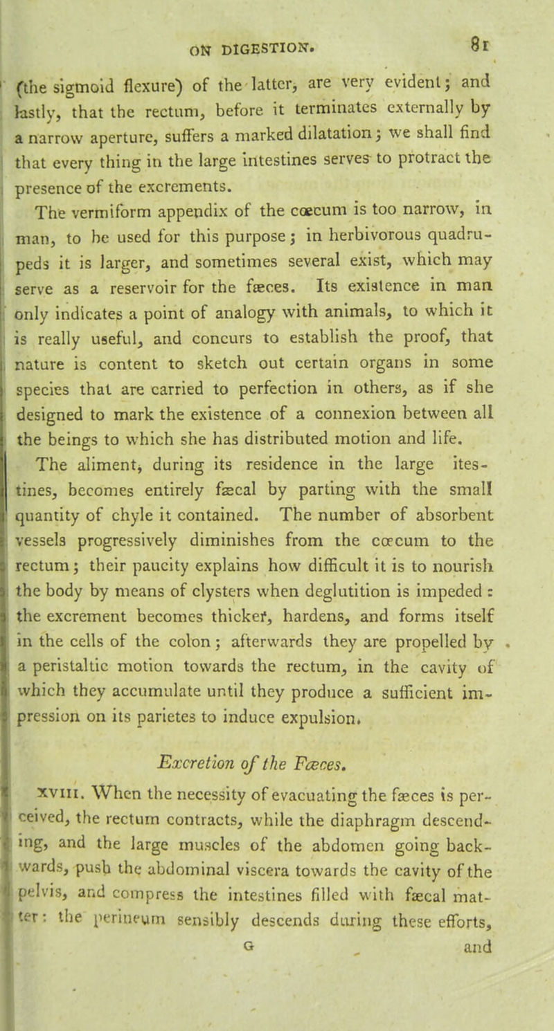 (the sigmoid flexure) of the latter, are very evident; and lastly, that the rectum, before it terminates externally by a narrow aperture, suffers a marked dilatation; we shall find that every thing in the large intestines serves-to protract the presence of the excrements. The vermiform appendix of the caecum is too narrow, in man, to be used for this purpose; in herbivorous quadru- peds it is larger, and sometimes several exist, which may serve as a reservoir for the faeces. Its existence in man only indicates a point of analogy with animals, to which it is really useful, and concurs to establish the proof, that nature is content to sketch out certain organs in some species that are carried to perfection in others, as if she designed to mark the existence of a connexion between all the beings to which she has distributed motion and life. The aliment, during its residence in the large ites- tines, becomes entirely fecal by parting with the small quantity of chyle it contained. The number of absorbent vessels progressively diminishes from the coecum to the rectum; their paucity explains how difficult it is to nourish the body by means of clysters when deglutition is impeded : the excrement becomes thicker, hardens, and forms itself in the cells of the colon; afterwards they are propelled by - a peristaltic motion towards the rectum, in the cavity of which they accumulate until they produce a sufficient im- pression on its parietes to induce expulsion. Excretion of the Fceces. xviii. When the necessity of evacuating the fasces is per- ceived, the rectum contracts, while the diaphragm descend- ing, and the large muscles of the abdomen going back- wards, push the abdominal viscera towards the cavity of the pelvis, and compress the intestines filled with faecal mat- ter: the perineum sensibly descends during these efforts, g and