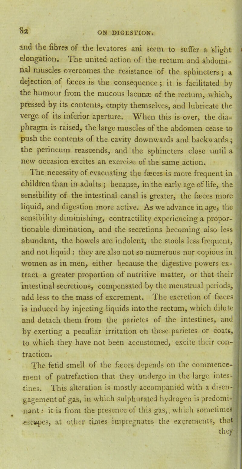 and the fibres of the levatores ani seem to suffer a slight elongation. The united action of the rectum and abdomi- nal muscles overcomes the resistance of the sphincters ; a dejection of feces is the consequence; it is facilitated by the humour from the mucous lacunas of the rectum, which, pressed by its contents, empty themselves, and lubricate the verge of its inferior aperture. When this is over, the dia- phragm is raised, the large muscles of the abdomen cease to push the contents of the cavity downwards and backwards ; the perineum reascends, and the sphincters close until a new occasion excites an exercise of the same action. The necessity of evacuating the faeces is more frequent in children than in adults ; because, in the early age of life, the sensibility of the intestinal canal is greater, the feces more liquid, and digestion more active. As we advance in age, the sensibility diminishing, contractility experiencing a propor- tionable diminution, and the secretions becoming also less abundant, the bowels are indolent, the stools less frequent, and not liquid : they are also not so numerous nor copious in women as in men, either because the digestive powers ex- tract a greater proportion of nutritive matter, or that their intestinal secretions, compensated by the menstrual periods, add less to the mass of excrement. The excretion of feces is induced by injecting liquids into the rectum, which dilute and detach them from the parietes of the intestines, and by exerting a peculiar irritation on these parietes or coats, to which they have not been accustomed, excite their con- traction. The fetid smell of the feces depends on the commence- ment, of putrefaction that they undergo in the large intes- tines. This alteration is mostly accompanied with a disen- gagement of gas, in which sulphurated hydrogen is predomi- nant : it is from the presence of this gas,, which sometimes ■escapes, at other times impregnates the excrements, that they