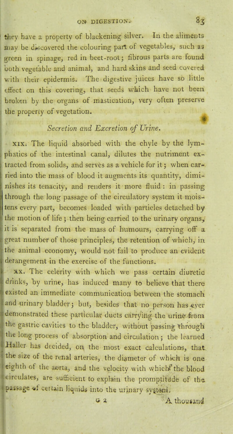 1 they have a property of blackening silver. In the aliments may be discovered the colouring part of vegetables, such a9 green in spinage, red in beet-root; fibrous parts are found both vegetable and animal, and hard skins and seed covered with their epidermis. The digestive juices have so little effect on this covering, that seeds which have not been broken by the organs of mastication, very often preserve the properly of vegetation. Secretion and Excretion of Urine. xix. The liquid absorbed with the chyle by the lym- phatics of the intestinal canal, dilutes the nutriment ex- tracted from solids, and serves as a vehicle for it; when car- ried into the mass of blood it augments its quantity, dimi- nishes its tenacity, and renders it more fluid : in passing through the long passage of the circulatory system it mois- tens every part, becomes loaded with particles detached by the motion of life ; then being carried to the urinary organs, ii is separated from the mass of humours, carrying off a igreat number of those principles, the retention of which, ia the animal economy, would not fail to produce an evident derangement in the exercise of the functions. xx. The celerity with which we pass certain diuretic drinks, by urine, has induced many to believe that there existed an immediate communication between the stomach and urinary bladder; but, besides that no person has -ever (demonstrated these particular ducts carrying the urine from the gastric cavities to the bladder, without passing Through the long process of absorption and circulation; the learned Haller has decided, on the most exact calculations, that the size of the renal arteries, the diameter of whk;h is one eighth of the aorta, and the velocity with which? the blood circulates, are sufficient to explain the promptitdde of the. passage <*f certain liquids into the urinary system. »i A thousand