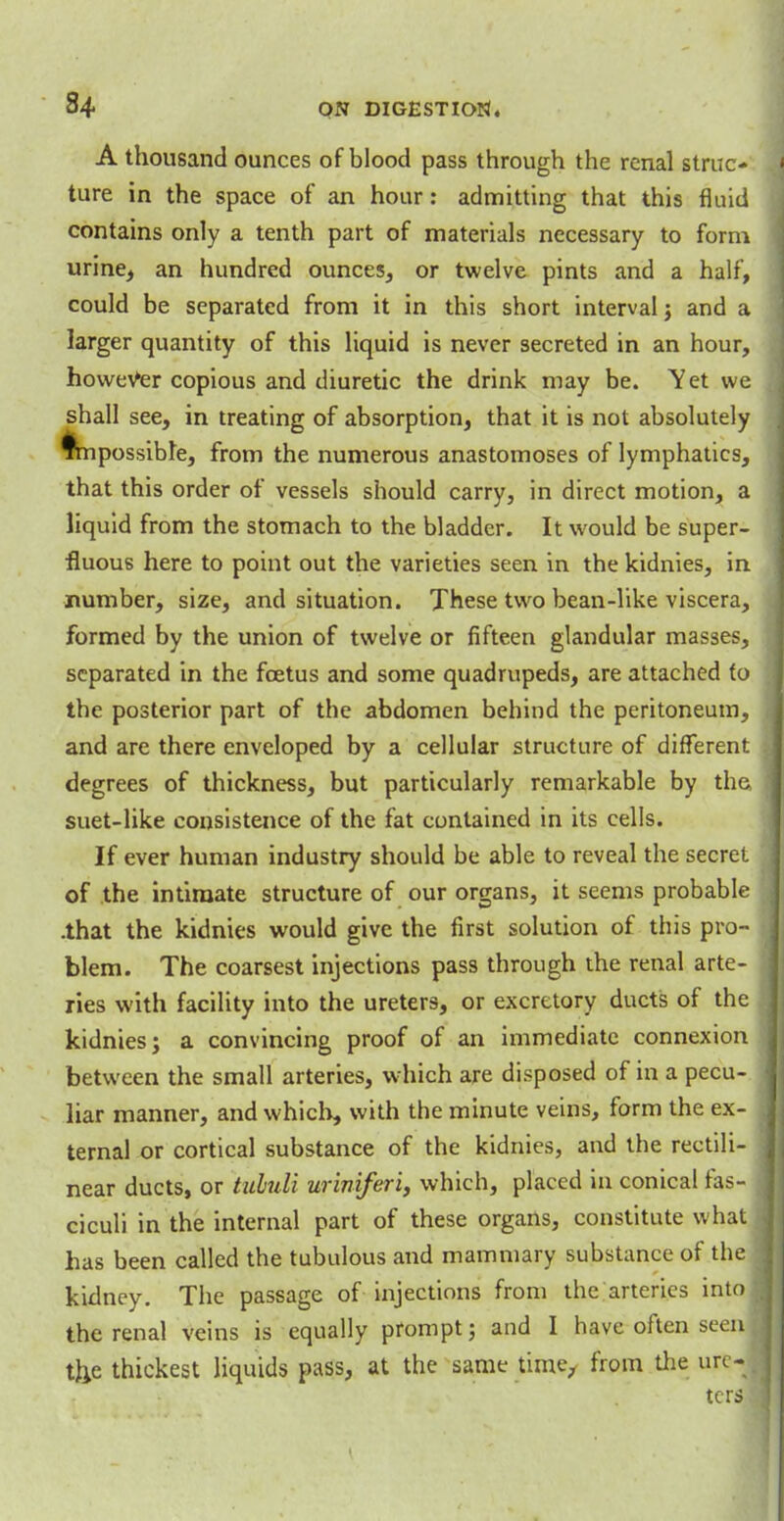 A thousand ounces of blood pass through the renal struc- ture in the space of an hour: admitting that this fluid contains only a tenth part of materials necessary to form urine, an hundred ounces, or twelve pints and a half, could be separated from it in this short interval ; and a larger quantity of this liquid is never secreted in an hour, however copious and diuretic the drink may be. Yet we shall see, in treating of absorption, that it is not absolutely impossible, from the numerous anastomoses of lymphatics, that this order of vessels should carry, in direct motion, a liquid from the stomach to the bladder. It would be super- fluous here to point out the varieties seen in the kidnies, in number, size, and situation. These two bean-like viscera, formed by the union of twelve or fifteen glandular masses, separated in the foetus and some quadrupeds, are attached to the posterior part of the abdomen behind the peritoneum, and are there enveloped by a cellular structure of different degrees of thickness, but particularly remarkable by the, suet-like consistence of the fat contained in its cells. If ever human industry should be able to reveal the secret of the intimate structure of our organs, it seems probable .that the kidnies would give the first solution of this pro- blem. The coarsest injections pass through the renal arte- ries with facility into the ureters, or excretory ducts of the kidnies; a convincing proof of an immediate connexion between the small arteries, which are disposed of in a pecu- liar manner, and which, with the minute veins, form the ex- ternal or cortical substance of the kidnies, and the rectili- near ducts, or tululi uriniferi, which, placed in conical fas- j ciculi in the internal part of these organs, constitute what 1 has been called the tubulous and mammary substance of the . kidney. The passage of injections from the arteries into the renal veins is equally prompt; and I have often seenI tlie thickest liquids pass, at the same time, from the ure- ters
