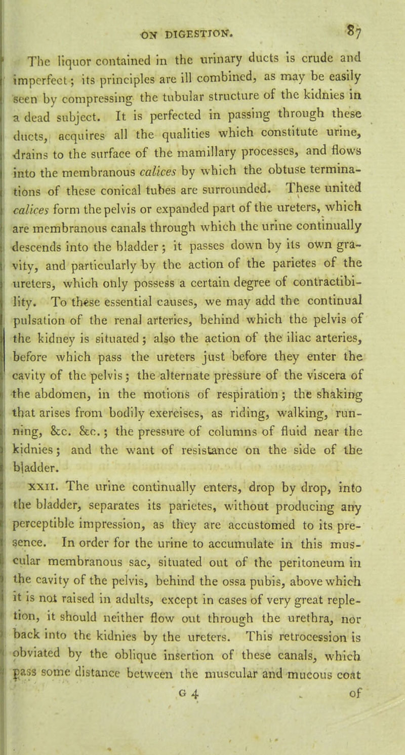 The liquor contained in the urinary ducts is crude and imperfect; its principles are ill combined, as may be easily Been by compressing the tubular structure of the kidnies in a dead subject. It is perfected in passing through these ducts, acquires all the qualities which constitute urine, drains to the surface of the mamillary processes, and flows into the membranous calices by which the obtuse termina- tions of these conical tubes are surrounded. These united calices form the pelvis or expanded part of the ureters, which are membranous canals through which the urine continually descends into the bladder; it passes down by its own gra- vity, and particularly by the action of the parietes of the ureters, which only possess a certain degree of contractibi- lity. To these essential causes, we may add the continual pulsation of the renal arteries, behind which the pelvis of the kidney is situated; also the action of the iliac arteries, before which pass the ureters just before they enter the cavity of the pelvis; the alternate pressure of the viscera of the abdomen, in the motions of respiration; the shaking that arises from bodily exercises, as riding, walking, run- ning, &x. &c.; the pressure of columns of fluid near the kidnies; and the want of resistance on the side of the bladder. xxn. The urine continually enters, drop by drop, into the bladder, separates its parietes, without producing any perceptible impression, as they are accustomed to its pre- sence. In order for the urine to accumulate in this mus- cular membranous sac, situated out of the peritoneum in the cavity of the pelvis, behind the ossa pubis, above which it is not raised in adults, except in cases of very great reple- tion, it should neither flow out through the urethra, nor back into the kidnies by the ureters. This retrocession is obviated by the oblique insertion of these canals, which pass some distance between the muscular and mucous coat g 4 \ of