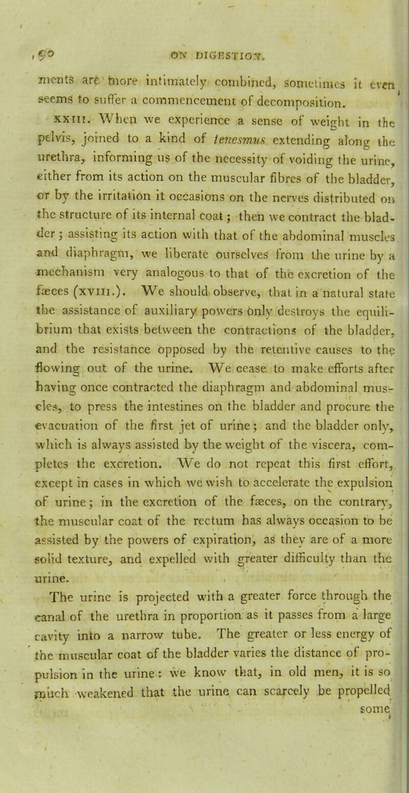 ! | 5 OTV MGKSTIO.Y. ments are more intimately combined, sometimes it ev«t seems to suffer a commencement of decomposition. xxni. When we experience a sense of weight in the pelvis, joined to a kind of tenesmus extending along the urethra, informing us of the necessity of voiding the urine, either from its action on the muscular fibres of the bladder, or by the irritation it occasions on the nerves distributed on the structure of its internal coat; then we contract the blad- der j assisting its action with that of the abdominal muscles and diaphragm, we liberate ourselves from the urine by a mechanism very analogous to that of the excretion of the faeces (xvni.). We should observe, that in a natural state the assistance of auxiliary powers onlv destroys the equili- brium that exists between the contractions of the bladder, and the resistance opposed by the retentive causes to the flowing out of the urine. We cease to make efforts after having once contracted the diaphragm and abdominal mus- cles, to press the intestines on the bladder and procure the evacuation of the first jet of urine; and the bladder only, which is always assisted by the weight of the viscera, com- pletes the excretion. We do not repeat this first effort, except in cases in which we wish to accelerate the expulsion of urine; in the excretion of the faeces, on the contrary, the muscular coat of the rectum has always occasion to be assisted by the powers of expiration, as they are of a more solid texture, and expelled with greater difficulty than the urine. The urine is projected with a greater force through the eanal of the urethra in proportion as it passes from a large cavity into a narrow tube. The greater or less energy of the muscular coat of the bladder varies the distance of pro- pulsion in the urine: we know that, in old men, it is so much weakened that the urine can scarcely be propelled some