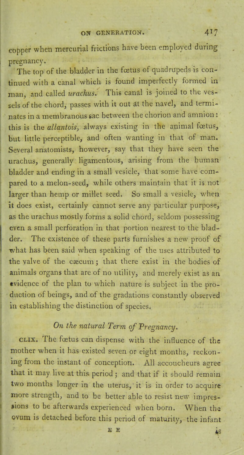 copper when mercurial frictions have been employed during i pregnancy. The top of the bladder in the foetus of quadrupeds is con- tinued with a canal which is found imperfectly formed in man, and called urachis. This canal is joined to the ves- sels of the chord, passes with it out £tt the navel, and termi- nates in a membranous sac between the chorion and amnion: this is the allantois, always existing in the animal fcetus, but little perceptible, and often wanting in that of man. Several anatomists, however, say that they have seen the urachus, generally ligamentous, arising from the human bladder and ending in a small vesicle, that some have com- pared to a melon-seed, while others maintain that it is not larger than hemp or millet seed. So small a vesicle, when it does exist, certainly cannot serve any particular purpose, as the urachus mostly forms a solid chord, seldom possessing even a small perforation in that portion nearest to the blad- der. The existence of these parts furnishes a new proof of what has been said when speaking of the uses attributed to the valve of the csecum; that there exist in the bodies of animals organs that are of no utility, and merely exist as an •vidence of the plan to which nature is subject in the pro- duction of beings, and of the gradations constantly observed in establishing the distinction of species. On the natural Term of Pregnancy. clix. The foetus can dispense with the influence of the mother when it has existed seven or eight months, reckon- ing from the instant of conception. All accoucheurs agree that it may live at this period ; and that if it should remain two months longer in the uterus, it is in order to acquire more strength, and to be better able to resist new impres- sions to be afterwards experienced when born. When the ovum is detached before this period of maturity, the infant