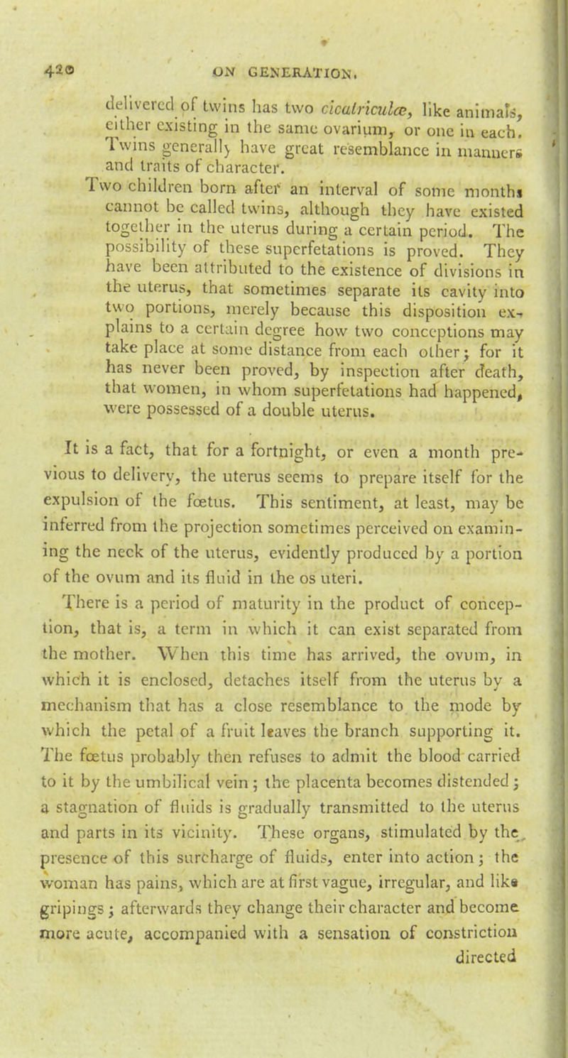 delivered of twins has two cicalriculcc, like animals, either existing in the same ovarium, or one in eaeh. Twins generally have great resemblance in manners and traits of character. Two children born after an interval of some months cannot be called twins, although they have existed together in the uterus during a certain period. The possibility of these superfetations is proved. They have been attributed to the existence of divisions in the uterus, that sometimes separate its cavity into two portions, merely because this disposition ex- plains to a certain degree how two conceptions may take place at some distance from each other j for it has never been proved, by inspection after death, that women, in whom superfetations had happened, were possessed of a double uterus. It is a fact, that for a fortnight, or even a month pre- vious to delivery, the uterus seems to prepare itself for the expulsion of the foetus. This sentiment, at least, may be interred from the projection sometimes perceived on examin- ing the neck of the uterus, evidently produced by a portion of the ovum and its fluid in the os uteri. There is a period of maturity in the product of concep- tion, that is, a term in which it can exist separated from the mother. When this time has arrived, the ovum, in which it is enclosed, detaches itself from the uterus by a mechanism that has a close resemblance to the mode by which the petal of a fruit leaves the branch supporting it. The foetus probably then refuses to admit the blood carried to it by the umbilical vein ; the placenta becomes distended ; a stagnation of fluids is gradually transmitted to the uterus and parts in its vicinity. These organs, stimulated by the, presence of this surcharge of fluids, enter into action; the woman has pains, which are at first vague, irregular, and like gripings; afterwards they change their character and become more acute, accompanied with a sensation of constriction directed
