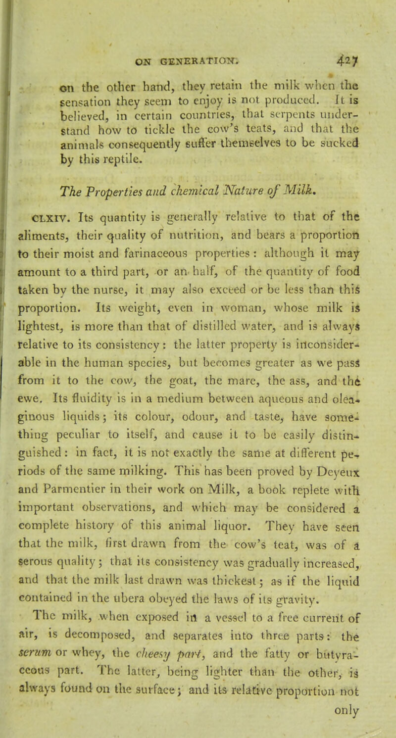 on the other hand, they retain the milk when the sensation they seem to enjoy is not produced. It is believed, in certain countries, that serpents under- stand how to tickle the cow's teats, and that the animals consequently suffer themselves to be sucked by this reptile. The Properties and chemical Nature of Milk. CLXIV. Its quantity is generally relative to that of the aliments, their quality of nutrition, and bears a proportion to their moist and farinaceous properties : although it may amount to a third part, or an half, of the quantity of food taken bv the nurse, it may also exceed or be less than this proportion. Its weight, even in woman, whose milk is lightest, is more than that of distilled water, and is always relative to its consistency: the latter property is inconsider- able in the human species, but becomes greater as we pass from it to the cow, the goat, the mare, the ass, and th6 ewe. Its fluidity is in a medium between aqueous and olea- ginous liquids; its colour, odour, and taste, have some* thing peculiar to itself, and cause it to be easily distin- guished : in fact, it is not exactly the same at different pe- riods of the same milking. This has been proved by Deyeux and Parmentier in their work on Milk, a book replete with, important observations, and which may be considered a complete history of this animal liquor. They have seen that the milk, first drawn from the cow's teat, was of a serous quality ; that its consistency was gradually increased, and that the milk last drawn was thickest; as if the liquid contained in the libera obeyed the laws of its gravity. The milk, when exposed in a vessel to a free current of air, is decomposed, and separates into three parts: the serum or whey, the cheesy pari, and the fatty or butyra- ccous part. The latter, being lighter than the other, is always found on the surface; and its relative proportion not only