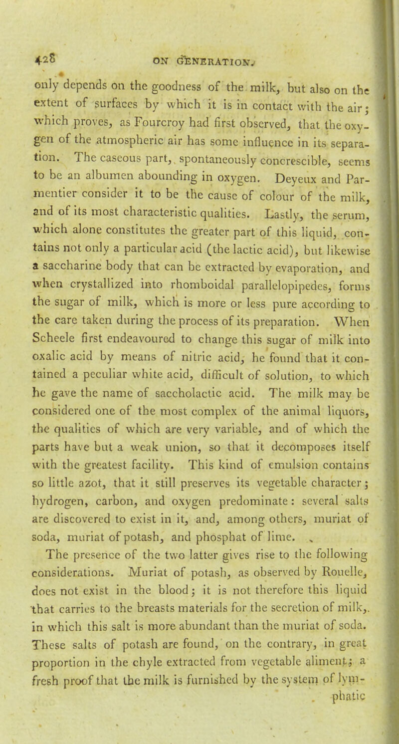 4-28 ON GfeNERATIOSJV *? - • . > only depends on the goodness of the milk, hut also on the extent of surfaces by which it is in contact with the air; which proves, as Fourcroy had first observed, that the oxy- gen of the atmospheric air has some influence in its separa- tion. The caseous part, spontaneously concrescible, seems to be an albumen abounding in oxygen. Deyeux and Par- mentier consider it to be the cause of colour of the milk, and of its most characteristic qualities. Lastly, the serum, which alone constitutes the greater part of this liquid, con- tains not only a particular acid (the lactic acid), but likewise a saccharine body that can be extracted by evaporation, and when crystallized into rhomboidal parallelopipedes, forms the sugar of milk, which is more or less pure according to the care taken during the process of its preparation. When Scheele first endeavoured to change this sugar of milk into oxalic acid by means of nitric acid, he found that it con- tained a peculiar white acid, difficult of solution, to which he gave the name of saccholactic acid. The milk may be considered one of the most complex of the animal liquors, the qualities of which are very variable, and of which the parts have but a weak union, so that it decomposes itself with the greatest facility. This kind of emulsion contains so little azot, that it still preserves its vegetable character; hydrogen, carbon, and oxygen predominate : several salts are discovered to exist in it, and, among others, muriat of soda, muriat of potash, and phosphat of lime. , The presence of the two latter gives rise to the following considerations. Muriat of potash, as observed by Rouelle, does not exist in the blood; it is not therefore this liquid that carries to the breasts materials for the secretion of milk,, in which this salt is more abundant than the muriat of soda. These salts of potash are found, on the contrary, in great proportion in the chyle extracted from vegetable aliment; a fresh proof that the milk is furnished by the system of lym- phatic