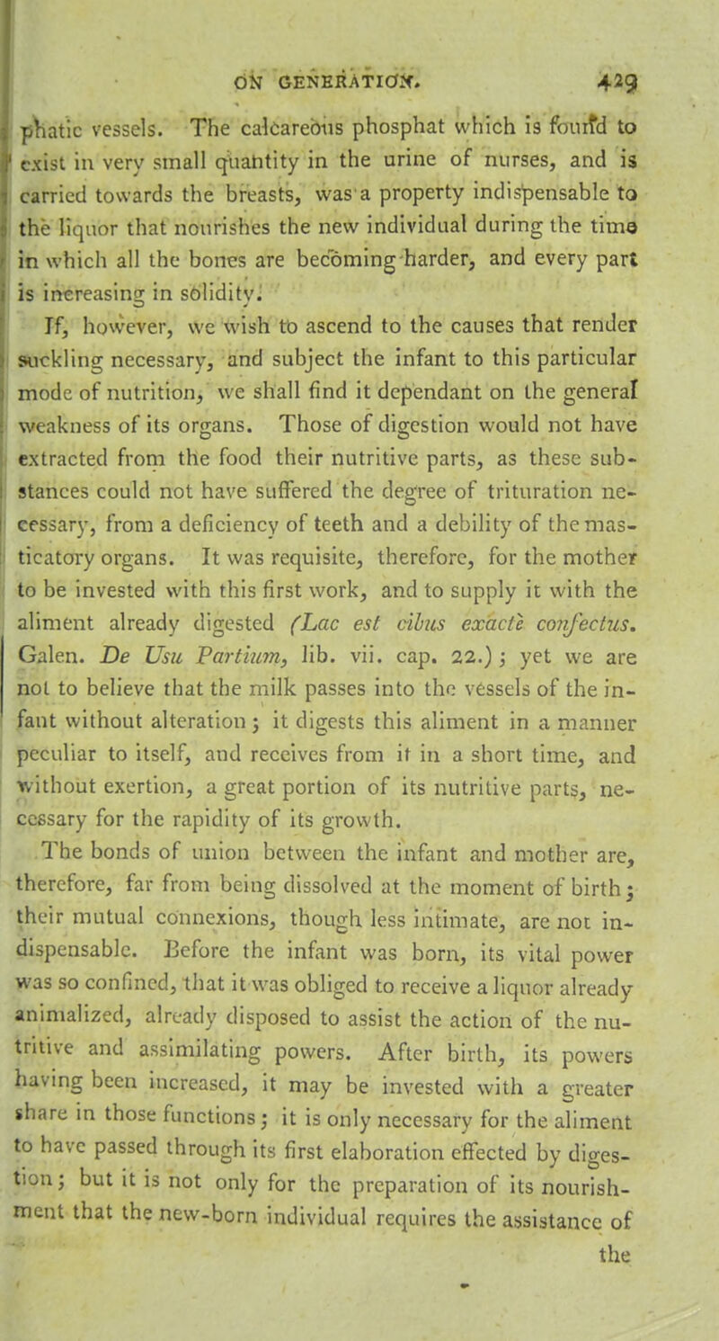 phatic vessels. The calcareous phosphat which is fourfid to exist in very small quahtity in the urine of nurses, and is carried towards the breasts, was a property indispensable to the liquor that nourishes the new individual during the time in which all the bones are becoming harder, and every part is increasing; in soliditv. If, however, we wish to ascend to the causes that render suckling necessary, and subject the infant to this particular mode of nutrition, we shall find it dependant on the general weakness of its organs. Those of digestion would not have extracted from the food their nutritive parts, as these sub- stances could not have suffered the degree of trituration ne- cessary, from a deficiency of teeth and a debility of the mas- ticatory organs. It was requisite, therefore, for the mother to be invested with this first work, and to supply it with the aliment already digested (Lac est cibus exacle confectus. Galen. De Usu Partium, lib. vii. cap. 22.); yet we are not to believe that the milk passes into the vessels of the in- fant without alteration j it digests this aliment in a manner peculiar to itself, and receives from it in a short time, and without exertion, a great portion of its nutritive parts, ne- cessary for the rapidity of its growth. The bonds of union between the infant and mother are, therefore, far from being dissolved at the moment of birth; their mutual connexions, though less intimate, are not in- dispensable. Before the infant was born, its vital power was so confined, that it was obliged to receive a liquor already animalized, already disposed to assist the action of the nu- tritive and assimilating powers. After birth, its powers having been increased, it may be invested with a greater share in those functions; it is only necessary for the aliment to have passed through its first elaboration effected by diges- tion ; but it is not only for the preparation of its nourish- ment that the new-born individual requires the assistance of the