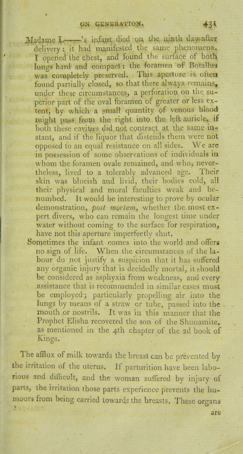 ON GEN EH AT I OX. 43* jSIadame \* 's infant dial on. the ninth day.after delivery : it had manifested tlie same phenomena. I opened the chest, and found the surface of both lungs hard and compact: the foramen of Botallus was completely preserved. Thus aperture is often found partially closed, so that there always remains, under these circumstances, a perforation on the su- perior part of the oval foramen of greater or less ex- tent, by which a small quantity of venous blood might pass from the right into. the left auricle, if both these cavities did not comraqt at the same in- stant, and if the liquor that distends them were not opposed to an equal resistance on all sides. We are in possession of some observations of individuals in whom the foramen ovale remained, and who, never- theless, lived to a tolerably advanced age. Their skin was blueish and livid, their bodies cold, all their physical and moral faculties weak and be- numbed. It would be interesting to prove by ocular demonstration, post mortem, whether the most ex- pert divers, who can remain the longest time under water without coming to the surface for respiration, have not this aperture imperfectly shut. Sometimes the infant comes into the world and offers no sign of life. When the circumstances of the la- bour do not justify a suspicion that it has suffered any organic injury that is decidedly mortal, it should be considered as asphyxia from weakness, and every assistance that is recommended in similar cases must be employed; particularly propelling air into the lungs by means of a straw or tube, passed into the mouth or nostrils. It was in this manner that the Prophet Elisha recovered the son of the Shunamite, as mentioned in the 4th chapter of the 2d book of Kings. The afflux of milk towards the breast can be prevented by the irritation of the uterus. If parturition have been labo- rious and difficult, and the woman suffered by injury of parts, the irritation those parts experience prevents the hu- mours from being carried towards the breasts. These organs are