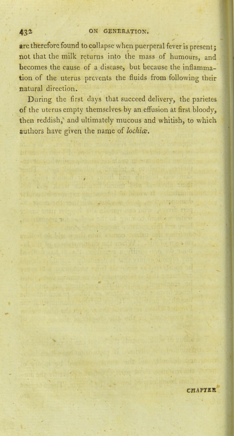 are therefore found to collapse when puerperal fever is present; not that the milk returns into the mass of humours, and becomes the cause of a disease, but because the inflamma- tion of the uterus prevents the fluids from following their natural direction. During the first days that succeed delivery, the parietes of the uterus empty themselves by an effusion at first bloody, then reddish,v and ultimately mucous and whitish, to which authors have given the name of lochice. CHAPTER