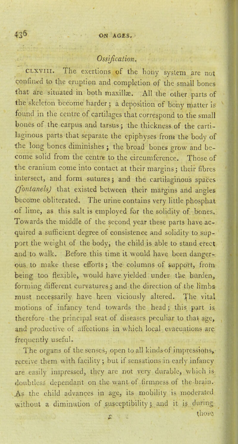 Ossification. clxviii. The exertions of the bony system are not confined to the eruption and completion of the small bones that are situated in both maxilla?. All the other parts of the skeleton become harder; a deposition of bony matter is found in the centre of cartilages that correspond to the small bones of the carpus and tarsus; the thickness of the carti- laginous parts that separate the epiphyses from the body of the long bones diminishes; the broad bones grow and be- come solid from the centre to the circumference. Those of the cranium come into contact at their margins; their fibres intersect, and form sutures 3 and the cartilaginous spaces (fontanels) that existed between their margins arid angles become obliterated. The urine contains very little phosphat of lime, as this salt is employed for the solidity of bones. Towards the middle of the second year these parts have ac- quired a sufficient degree of consistence and solidity to sup- port the weight of the body, the child is able to stand erect and to walk. Before this time it would have been danger- ous to make these efforts; the columns of support, frorn being too flexible, would have yielded under- the burden, forming different curvatures; and the direction of the limbs* must necessarily have been viciously altered. The vital motions of infancy tend towards the head; this part is. therefore the principal seat of diseases peculiar to that age, and productive of affections in which local evacuations are frequently useful. The organs of the senses, open to all kinds of impressions, receive them with facility; but if sensations in early infancy are easily impressed, they are not very durable, which is doubtless dependant on the want of firmness of the brain. As the child advances in age, its mobility is moderated without a diminution of susceptibility; and it is during r those*