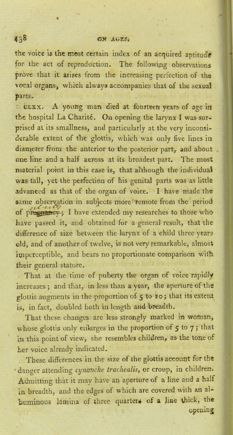 the voice is the most certain index of an acquired aptitude for the act of reproduction. The following observations prove that it arises from the increasing perfection of the vocal organs, which always accompanies that of the sexual parts. clxx. A young man died at fourteen years of age in the hospital La Charite. On opening the larynx I was sur- prised at its smallness, and particularly at the very inconsi- derable extent of the glottis, which was only five lines in diameter from the anterior to the posterior part7 and about one Hne and a half across at its broadest part. The most material point in this case is, that although the individual was tall, yet the perfection of his genital parts was as little advanced as that of the organ of voice. I have made the same observation in subjects more''remote from the period of preg^gssey-j I have extended my researches to those who have passed it, and obtained for a general result, that the difference of size between the larynx of a child three year3 old, and of another of twelve, is not very remarkable, almost imperceptible, and bears no proportionate comparison with their general stature. That at the time of puberty the organ of voice rapidly increases ; and that, in less than a year, the aperture of the glottis augments in the proportion of 5 to 10; that its extent is, in fact, doubled both in length and breadth. That these changes are less strongly marked in woman, whose glottis only enlarges in the proportion of 5 to 7 ; that in this point of view, she resembles children, as the tone of her voice already indicated. These differences in the size of the glottis account for the • danger attending cynanche trachcalis, or croup, in children. Admitting that it may have an aperture of a line and a half in breadth, and the edges of which are covered with an al- buminous lamina of three quarter* of a Jine thick, the opening