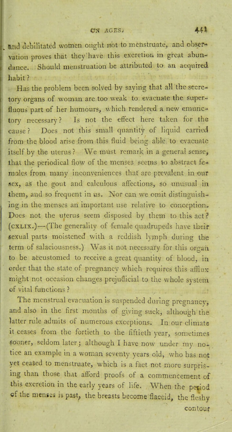 and debilitated women ought not to menstruate, and obser- vation proves that they'have this excretion in great abun- dance. Should menstruation be attributed to an acquired habit ? Has the problem been solved by saying that all the secre- tory organs of woman are too weak to evacuate the super- fluous part of her humours, which rendered a new emunc- tory necessary? Is not the effect here taken for the cause ? Does not this small quantity of liquid carried from the blood arise from this fluid being able to evacuate itself by the uterus ? We must remark in a general sense, that the periodical flow of the menses seems to abstract fe- males from many inconveniences that are prevalent in our sex, as the gout and calculous affections, so unusual in them, and so frequent in us. Nor can we omit distinguish- ing in the menses an important use relative to conception. Does not the uterus seem disposed by them to this act? (cxlix.)—(The generality of female quadrupeds have their *exual parts moistened with a reddish lymph during the term of salaciousness.) Was it not necessary for this or^an to be accustomed to receive a great quantity of blood, in order that the state of pregnancy which requires this afflux might not occasion changes prejudicial to the whole system of vital functions ? The menstrual evacuation is suspended during pregnancy, and also in the first months of giving suck, although the latter rule admits of numerous exceptions. In our climate it ceases from the fortieth to the fiftieth year, sometimes sooner, seldom later; although I have now under my no- tice an example in a woman seventy years old, who has not yet ceased to menstruate, which is a fact not more surpris- ing than those that afford proofs of a commencement of this excretion in the early years of life. , When the period of the mens;* is past, the breasts become flaccid, the fleshy contour