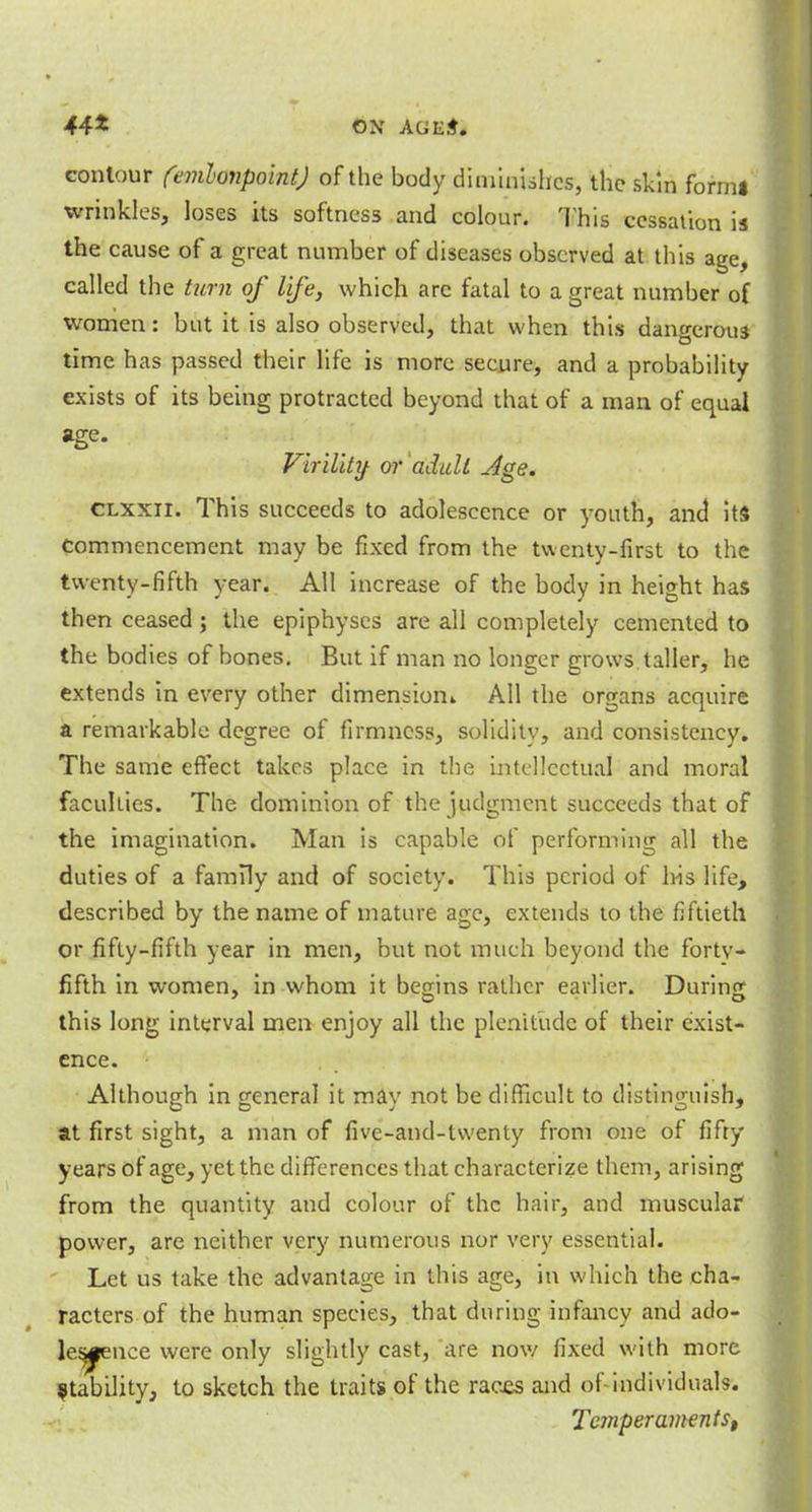 44* ON AGKti contour (emlonpoint) of the body diminishes, the skin formi wrinkles, loses its softness and colour. This cessation is the cause of a great number of diseases observed at this age, called the turn of life, which arc fatal to a great number of women: but it is also observed, that when this dangerous time has passed their life is more secure, and a probability exists of its being protracted beyond that of a man of equal age- Virility: or adult Age. Clxxii. This succeeds to adolescence or youth, and its commencement may be fixed from the twenty-first to the twenty-fifth year. All increase of the body in height has then ceased; the epiphyses are all completely cemented to the bodies of bones. But if man no longer grows taller, he extends in every other dimension* All the organs acquire a remarkable degree of firmness, solidity, and consistency. The same effect takes place in the intellectual and moral faculties. The dominion of the judgment succeeds that of the imagination. Man is capable of performing all the duties of a family and of society. This period of Ins life, described by the name of mature age, extends to the fiftieth or fifty-fifth year in men, but not much beyond the fortv- fifth in women, in whom it bemns rather earlier. During this long interval men enjoy all the plenitude of their exist- ence. Although in general it may not be difficult to distinguish, at first sight, a man of five-and-twenty from one of fifty years of age, yet the differences that characterize them, arising from the quantity and colour of the hair, and muscular power, are neither very numerous nor very essential. Let us take the advantage in this age, in which the cha- racters of the human species, that during infancy and ado- lescence were only slightly cast, are now fixed with more ^ability, to sketch the traits of the races and of individuals. Temperamentst