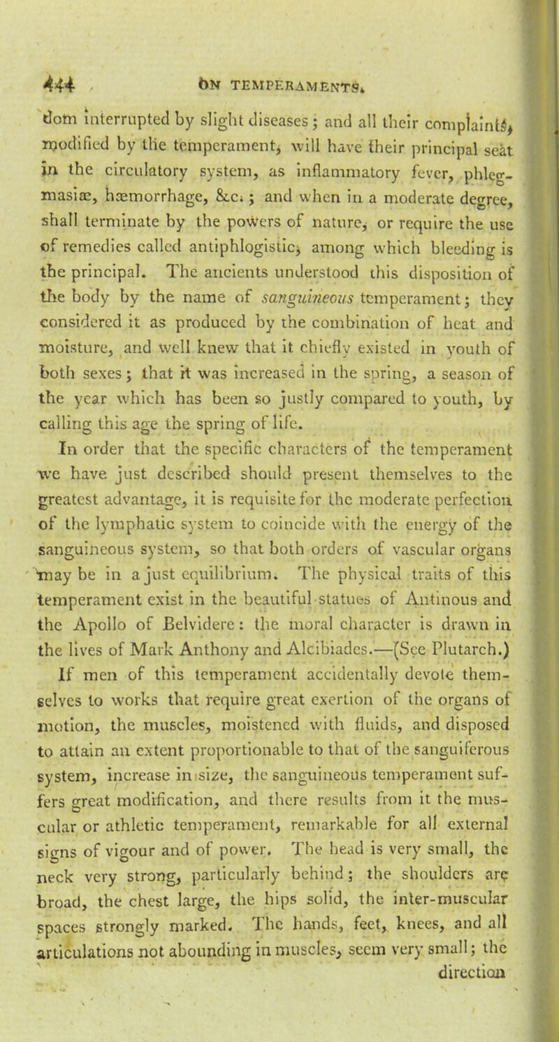 dom interrupted by slight diseases; and all their complaints, modified by the temperament^ will have their principal seat In the circulatory system, as inflammatory fever, phleg- masia, haemorrhage, &c;; and when in a moderate degree, shall terminate by the powers of nature, or require the use of remedies called antiphlogistic^ among which bleeding is the principal. The ancients understood this disposition of the body by the name of sanguineous temperament; thev considered it as produced by the combination of heat and moisture, and well knew that it chiefly existed in youth of both sexes; that it was increased in the soring, a season of the year which has been so justly compared to youth, by calling this age the spring of life. In order that the specific characters of the temperament we have just described should present themselves to the greatest advantage, it is requisite for the moderate perfection of the lymphatic system to coincide with the energy of the sanguineous system, so that both orders of vascular organs inaybe in a just equilibrium. The physical traits of this temperament exist in the beautiful statues of Antinous and the Apollo of Belvidere: the moral character is drawn in the lives of Mark Anthony and Alcibiadcs.—[See Plutarch.) If men of this temperament accidentally devole them- selves to works that require great exertion of the organs of motion, the muscles, moistened with fluids, and disposed to attain an extent proportionable to that of the sanguiferous system, increase imsize, the sanguineous temperament suf- fers great modification, and there results from it the mus- cular or athletic temperament, remarkable for all external signs of vigour and of power. The head is very small, the neck very strong, particularly behind; the shoulders are broad, the chest large, the hips solid, the inter-muscular spaces strongly marked. The hands, feet, knees, and all articulations not abounding in muscles, seem very small; the direction