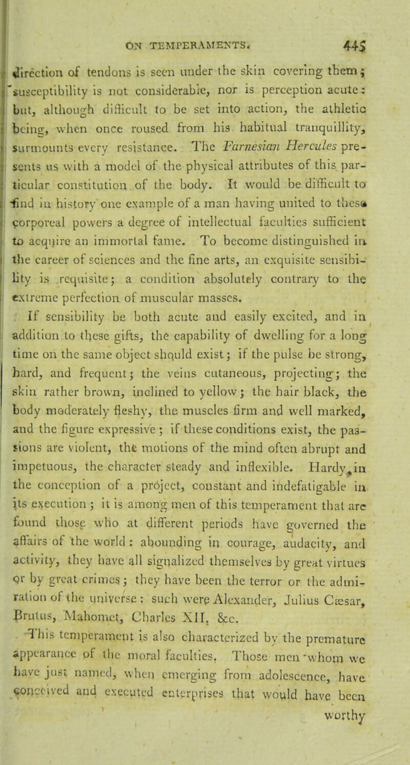 direction of tendons is seen under the skin covering them; 'susceptibility is not considerable, nor is perception acute: but, although difficult to be set into action, the athletic feeing, when once roused from his habitual tranquillity, surmounts every resistance. The Furnesian Hercules pre- sents us with a model of the physical attributes of this par- ticular constitution of the body. It would be difficult to •find in history one example of a man having united to thesa corporeal powers a degree of intellectual faculties sufficient to acquire an immortal fame. To become distinguished in, the career of sciences and the fine arts, an exquisite sensibi- lity is requisite; a condition absolutely contrary to the extreme perfection of muscular masses. If sensibility be both acute and easily excited, and in addition to these gifts, the capability of dwelling for a long time on the same object should exist; if the pulse be strong, hard, and frequent; the veins cutaneous, projecting; the skin rather brown, inclined to yellow; the hair black, the body moderately fleshy, the muscles firm and well marked, and the figure expressive ; if these conditions exist, the pas- sions are violent, thfc motions of the mind often abrupt and impetuous, the character steady and inflexible. Hardy^in the conception of a project, constant and indefatigable in its execution ; it is among men of this temperament that are found those who at different periods have governed the affairs of 'the world : abounding in courage, audacity, and activity, they have all signalized themselves by great virtues qr by great crimes; they have been the terror or the admi- ration of the universe: such wereAlexander, Julius Cssar, JJrulus, Mahomet, Charles XII. &c. This temperament is also characterized by the premature appearance of the moral faculties. Those men whom we have just named, when emerging from adolescence, have conceived and executed enterprises that would have been worthy