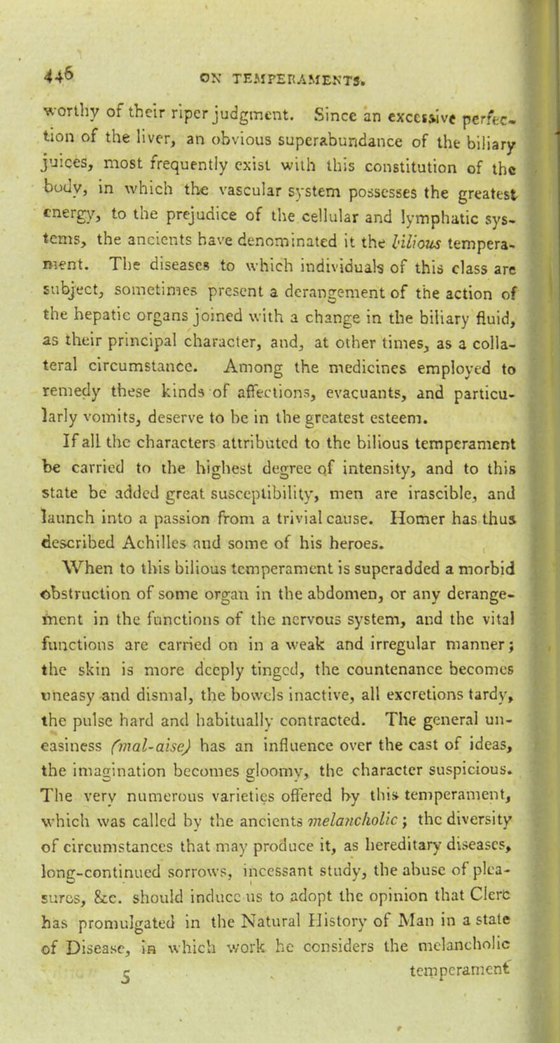 worthy of their riper judgment. Since an excessive perfec- tion of the liver, an obvious superabundance of the biliary juices, most frequently exist with this constitution of the body, in which the vascular system possesses the greatest energy, to the prejudice of the cellular and lymphatic sys- tems, the ancients have denominated it the bilious tempera- ment. The diseases to which individuals of this class are subject, sometimes present a derangement of the action of the hepatic organs joined with a change in the biliary fluid, as their principal character, and, at other times., as a colla- teral circumstance. Among the medicines employed to remedy these kinds of affections, evacuants, and particu- larly vomits, deserve to be in the greatest esteem. If all the characters attributed to the bilious temperament be carried to the highest degree of intensity, and to this state be added great susceptibility, men are irascible, and launch into a passion from a trivial cause. Homer has thus described Achilles and some of his heroes. When to this bilious temperament is superadded a morbid obstruction of some organ in the abdomen, or any derange- ment in the functions of the nervous system, and the vital functions are carried on in a weak and irregular manner j the skin is more deeply tinged, the countenance becomes tmeasy and dismal, the bowels inactive, all excretions tardy, the pulse hard and habitually contracted. The general un- easiness (mal-aise) has an influence over the cast of ideas, the imagination becomes gloomy, the character suspicious. The very numerous varieties offered by this- temperament, which was called by the ancients melancholic; the diversity of circumstances that may produce it, as hereditary diseases, long-continued sorrows, incessant study, the abuse of plea- sures, &c. should induce us to adopt the opinion that Gere has promulgated in the Natural History of Man in a state of Disease, in which work he considers the melancholic c . temperament