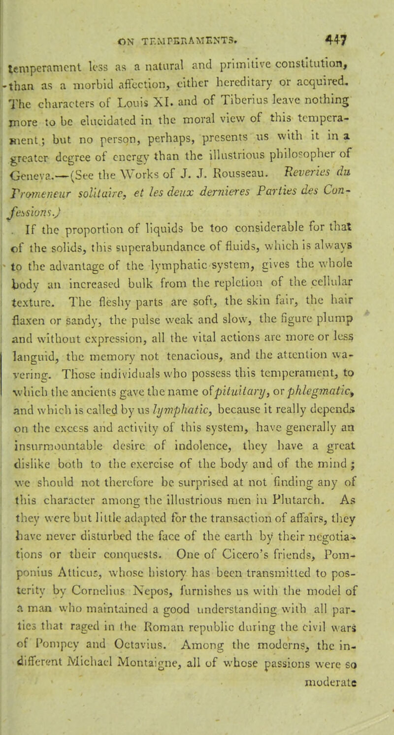 temperament less as a natural and primitive constitution, -than as a morbid affection, cither hereditary or acquired. The characters of Louis XI. and of Tiberius leave nothing more to be elucidated in the moral view of this tempera- ment ; but no person, perhaps, presents us with it in a greater degree of energy than the illustrious philosopher of Geneva.—(See the Works of J. J. Rousseau. Reveries du Tromeneur solitaire, et les deux dernieres Parties des Con- fessions.J If the proportion of liquids be too considerable for that of the solids, this superabundance of fluids, which is always to the advantage of the lymphatic system, gives the whole body an increased bulk from the repletion of the cellular texture. The fleshy parts are soft, the skin fair, the hair flaxen or sandy, the pulse weak and slow, the figure plump and without expression, all the vital actions are more or less languid, the memory not tenacious, and the attention wa- vering. Those individuals who possess this temperament, to which the ancients gave the name of'pituitary, or phlcg?naiict and which is called by us lymphatic, because it really depends on the excess and activity of this system, have generally an insurmountable desire of indolence, they have a great dislike both to the exercise of the body and of the mind ; we should not therefore be surprised at not finding any of this character among the illustrious men in Plutarch- As they were but little adapted for the transaction of affairs, they have never disturbed the face of the earth by their negotia^ tions or their conquests. One of Cicero's friends, Pom- ponius Atticur., whose history has been transmitted to pos- terity by Cornelius Nepos, furnishes us with the model of a man who maintained a good understanding with all par- ties that raged in the Roman republic during the civil wars of Pompcy and Octavius. Among the moderns, the in- different Michael Montaigne, all of whose passions were so moderate