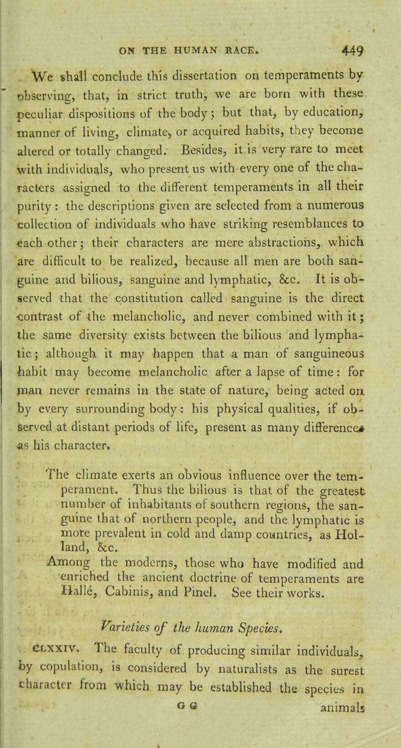 We shall conclude this dissertation on temperaments by observing, that, in strict truth, we are born with these peculiar dispositions of the body; but that, by education, manner of living, climate) or acquired habits, they become altered or totally changed. Besides, it is very rare to meet with individuals, who present us with every one of the cha- racters assigned to the different temperaments in all their purity : the descriptions given are selected from a numerous collection of individuals who have striking resemblances to each other; their characters are mere abstractions, which are difficult to be realized, because all men are both san- guine and bilious, sanguine and lymphatic, Sec. It is ob- served that the constitution called sanguine is the direct contrast of the melancholic, and never combined with it; the same diversity exists between the bilious and lympha- tic ; although it may happen that a man of sanguineous habit may become melancholic after a lapse of time: for man never remains in the state of nature, being acted on by every surrounding body: his physical qualities, if ob- served at distant periods of life, present as many difference* as his character. The climate exerts an obvious influence over the tem- perament. Thus the bilious is that of the greatest number of inhabitants of southern regions, the san- guine that of northern people, and the lymphatic is more prevalent in cold and damp countries, as Hol- land, &c. Among the moderns, those who have modified and enriched the ancient doctrine of temperaments are Halle, Cabinis, and Pinel. See their works. Varieties of the human Species. Clxxiv. The faculty of producing similar individuals, by copulation, is considered by naturalists as the surest character from which may be established the species in G ® animals