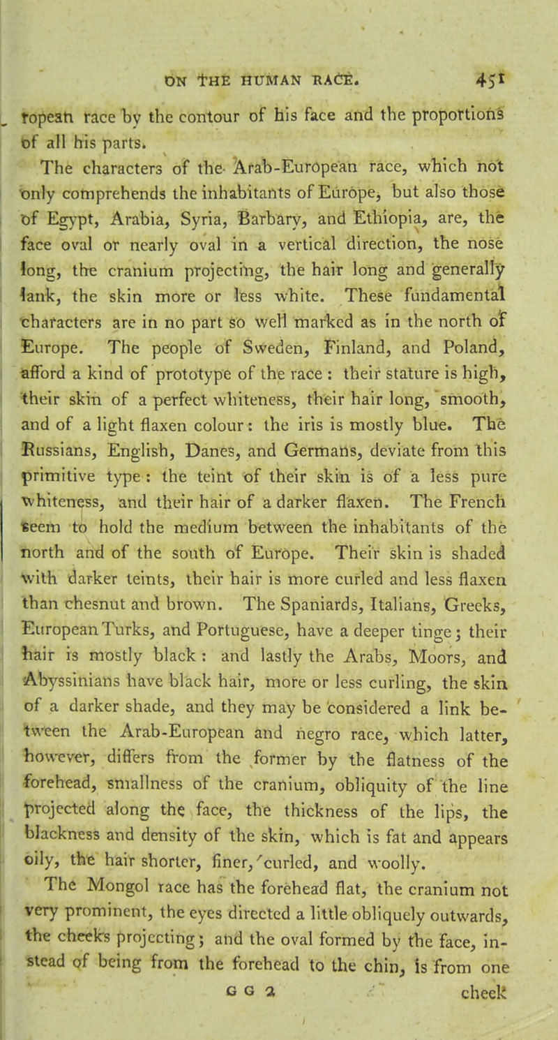 ropeati race bv the contour of his face and the proportions of all his parts. The characters of the- Arab-European race, which not only comprehends the inhabitants of Europe, but also those of Egypt, Arabia, Syria, Barbary, and Ethiopia, are, the face oval or nearly oval in a vertical direction, the nose Jong, the cranium projecting, the hair long and generally lank, the skin more or less white. These fundamental characters are in no part so well marked as in the north olT Europe. The people of Sweden, Finland, and Poland, afford a kind of prototype of the race : their stature is high, their skin of a perfect whiteness, their hair long, smooth, and of a light flaxen colour: the iris is mostly blue. The Russians, English, Danes, and Germans, deviate from this primitive type : the teint of their skin is of a less pure whiteness, and their hair of a darker flaxen. The French seem to hold the medium between the inhabitants of the north and of the south of Europe. Their skin is shaded with darker teints, their hair is more curled and less flaxen than chesnut and brown. The Spaniards, Italians, Greeks, European Turks, and Portuguese, have a deeper tinge; their hair is mostly black : and lastly the Arabs, Moors, and Abyssinians have black hair, more or less curling, the skin of a darker shade, and they may be considered a link be- tween the Arab-European and negro race, which latter, however, differs from the former by the flatness of the forehead, smallness of the cranium, obliquity of the line projected along the face, the thickness of the lips, the blackness and density of the skin, which is fat and appears oily, the hair shorter, finer/curled, and woolly. The Mongol race has the forehead flat, the cranium not very prominent, the eyes directed a little obliquely outwards, the cheek's projecting; and the oval formed by the face, in- stead of being from the forehead to the chin, is from one c g a check