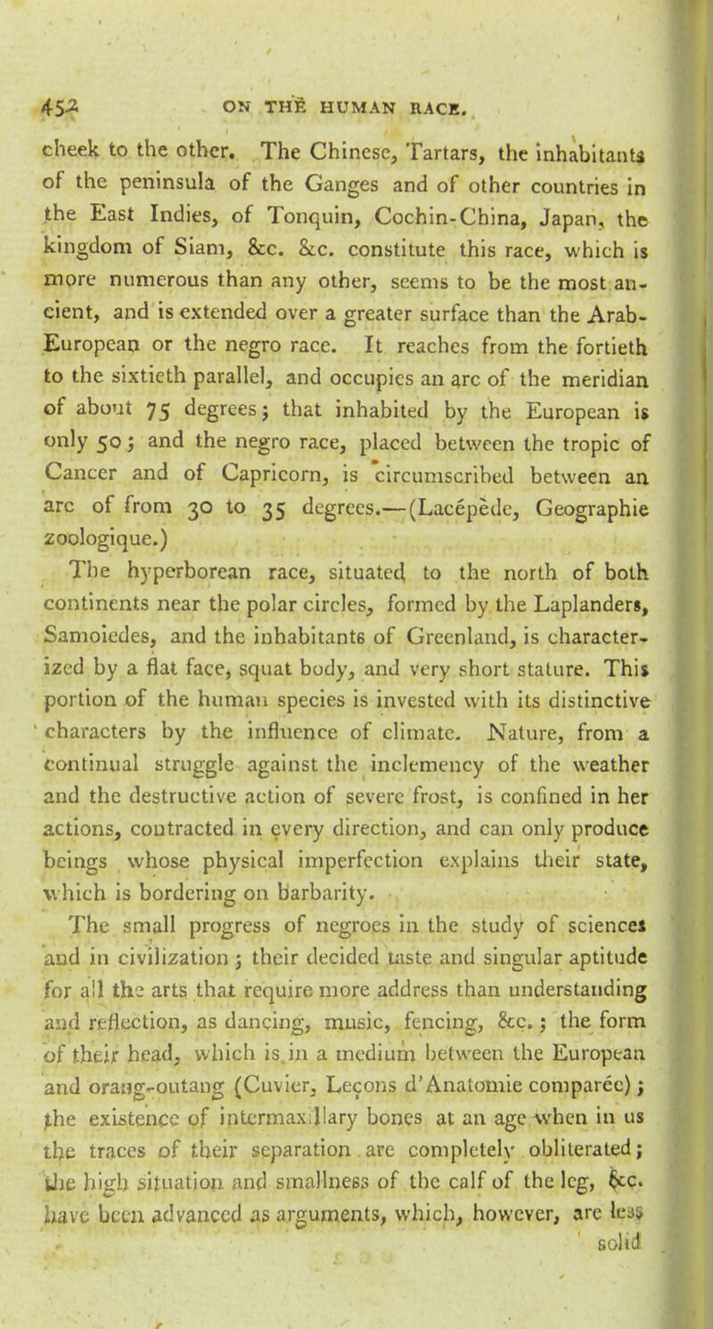 cheek to the other. The Chinese, Tartars, the inhabitants of the peninsula of the Ganges and of other countries in the East Indies, of Tonquin, Cochin-China, Japan, the kingdom of Siani, &c. &x. constitute this race, which is more numerous than any other, seems to be the most an- cient, and is extended over a greater surface than the Arab- European or the negro race. It reaches from the fortieth to the sixtieth parallel, and occupies an arc of the meridian of about 75 degrees j that inhabited by the European is only 50; and the negro race, placed between the tropic of Cancer and of Capricorn, is circumscribed between an arc of from 30 to 35 degrees.— (Lacepede, Geographie zoologique.) The hyperborean race, situated to the north of both continents near the polar circles, formed by the Laplanders, Samoiedes, and the inhabitants of Greenland, is character- ized by a flat face, squat body, and very short stature. This portion of the human species is invested with its distinctive ' characters by the influence of climate. Nature, from a continual struggle against the inclemency of the weather and the destructive action of severe frost, is confined in her actions, contracted in every direction, and can only produce beings whose physical imperfection explains their state, which is bordering on barbarity. The small progress of negroes in the study of sciences and in civilization 3 their decided taste and singular aptitude for all the arts that require more address than understanding and reflection, as dancing, music, fencing, &c.; the form of their head, which is„in a medium between the European and orang-outang {Cuvier, Lecons d'Anatomie comparec); phe existence of intermaxillary bones at an age when in us the traces of their separation.are completely obliterated; the high situation and smallne6s of the calf of the leg, $cc. have been advanced as arguments, which, however, are baf solid
