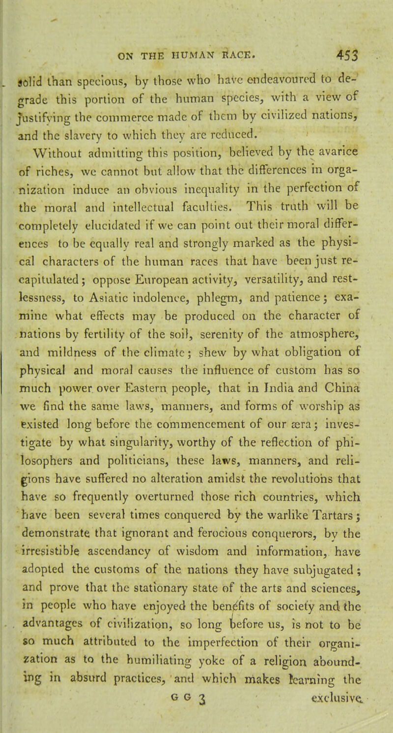 solid than specious, by those who have endeavoured to de- grade this portion of the human species, with a view of justifying the commerce made of them by civilized nations, and the slavery to which they are reduced. Without admitting this position, believed by the avarice of riches, we cannot but allow that the differences in orga- nization induce an obvious inequality in the perfection of the moral and intellectual faculties. This truth will be completely elucidated if we can point out their moral differ- ences to be equally real and strongly marked as the physi- cal characters of the human races that have been just re- capitulated ; oppose European activity, versatility, and rest- lessness, to Asiatic indolence, phlegm, and patience; exa- mine what effects may be produced on the character of nations by fertility of the soil, serenity of the atmosphere, and mildness of the climate; shew by what obligation of physical and moral causes the influence of custom has so much power over Eastern people, that in India and China we find the same laws, manners, and forms of worship as existed long before the commencement of ouraera; inves- tigate by what singularity, worthy of the reflection of phi- losophers and politicians, these laws, manners, and reli- gions have suffered no alteration amidst the revolutions that have so frequently overturned those rich countries, which have been several times conquered by the warlike Tartars j demonstrate that ignorant and ferocious conquerors, bv the irresistible ascendancy of wisdom and information, have adopted the customs of the nations they have subjugated; and prove that the stationary state of the arts and sciences, in people who have enjoyed the benefits of society and the advantages of civilization, so long iefore us, is not to be so much attributed to the imperfection of their organi- zation as to the humiliating yoke of a religion abound- ing in absurd practices, and which makes learning the g g 3 exclusive.