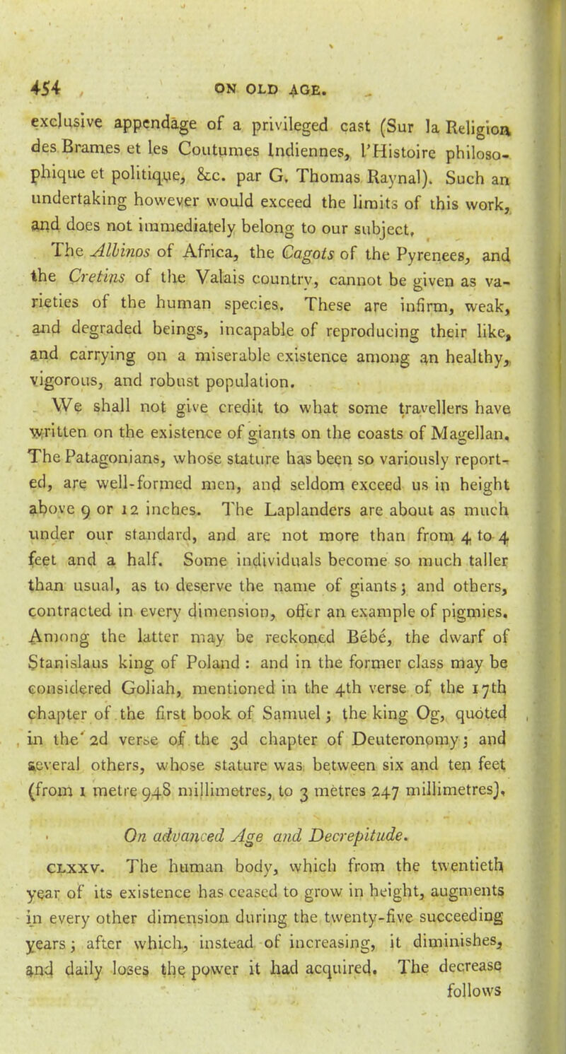 exclusive appendage of a privileged cast (Sur la Religion des Brames et les Coutumes Indiennes, I'Histoire philoso- phique et politique, &c. par G. Thomas Raynal). Such an undertaking however would exceed the limits of this work, and does not immediately belong to our subject. The Albinos of Africa, the Cagots of the Pyrenees, and the Cretins of the Valais country, cannot be given as va- rieties of the human species. These are infirm, weak, and degraded beings, incapable of reproducing their like, and carrying on a miserable existence among an healthy, vigorous, and robust population. . We shall not give credit to what some travellers have written on the existence of giarits on the coasts of Magellan. The Patagonians, whose stature has been so variously report- ed, are well-formed men, and seldom exceed us in height above 9 or 12 inches. The Laplanders are about as much under our standard, and are not more than from 4 to 4 feet and a half. Some individuals become so much taller than usual, as to deserve the name of giants 5 and others, contracted in every dimension, offer an example of pigmies. Among the latter may be reckoned Bebe, the dwarf of Stanislaus king of Poland : and in the former class may be considered Goliah, mentioned in the 4th verse of the 17th chapter of the first book of Samuel; the king Og, quoted in the'2d ver^e of the 3d chapter of Deuteronomy; and aeveral others, whose stature was between six and ten feet (from 1 metre 948 millimetres, to 3 metres 247 millimetres}, On advanced Age and Decrepitude. clxxv. The human body, which from the twentieth year of its existence has ceased to grow in height, augments in every other dimension during the twenty-five succeeding years ; after which, instead of increasing, it diminishes, and daily loses the power it had acquired. The decrease follows