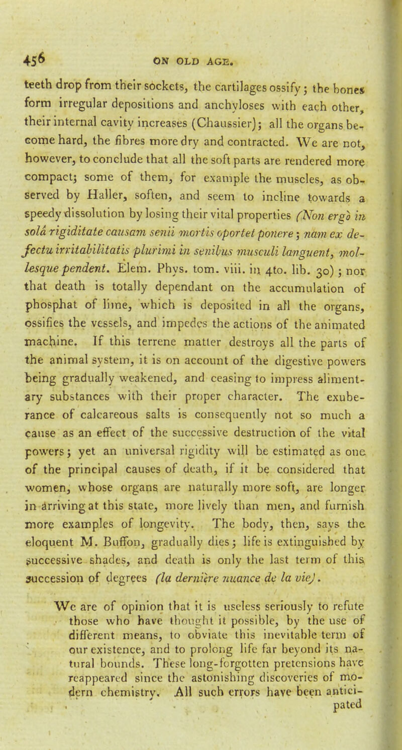 teeth drop from their sockets, the cartilages ossify; the bones form irregular depositions and anchyloses with each other, their internal cavity increases (Chaussierj; all the organs be- come hard, the fibres more dry and contracted. We are not, however, to conclude that all the soft parts are rendered more compact} some of them, for example the muscles, as ob- served by Haller, soften, and seem to incline towards a speedy dissolution by losing their vital properties (Non ergo in sola rigiditate causam senii mortis oportet ponere; nam ex de- fectu irritabilitatis plurimi in senibus musculi languent, mol- lesquependent. Elem. Phys. torn. viii. in. 4to. lib. 30) j nor that death is totally dependant on the accumulation of phosphat of lime, which is deposited in all the organs, ossifies the vessels, and impedes the actions of the animated machine. If this terrene matter destroys all the parts of the animal system, it is on account of the digestive powers being gradually weakened, and ceasing to impress aliment- ary substances with their proper character. The exube- rance of calcareous salts is consequently not so much a cause as an effect of the successive destruction of the vital powers; yet an universal rigidity will be estimated as one of the principal causes of death, if it be considered that women, whose organs are naturally more soft, are longer in arriving at this state, more lively than men, and furnish more examples of longevity. The body, then, says the. eloquent M. Buffon, gradually dies; life is extinguished by successive shades, and death is only the last term of this, succession of degrees (la demiere nuance do la viej. We are of opinion that it is useless seriously to refute those who have thought it possible, by the use of different means, to obviate this inevitable term of our existence, and to prolong life far beyond its na- tural bounds. These long-forgotten pretensions have reappeared since the astonishing discoveries of mo- dern chemistry. All such errors have been antici-