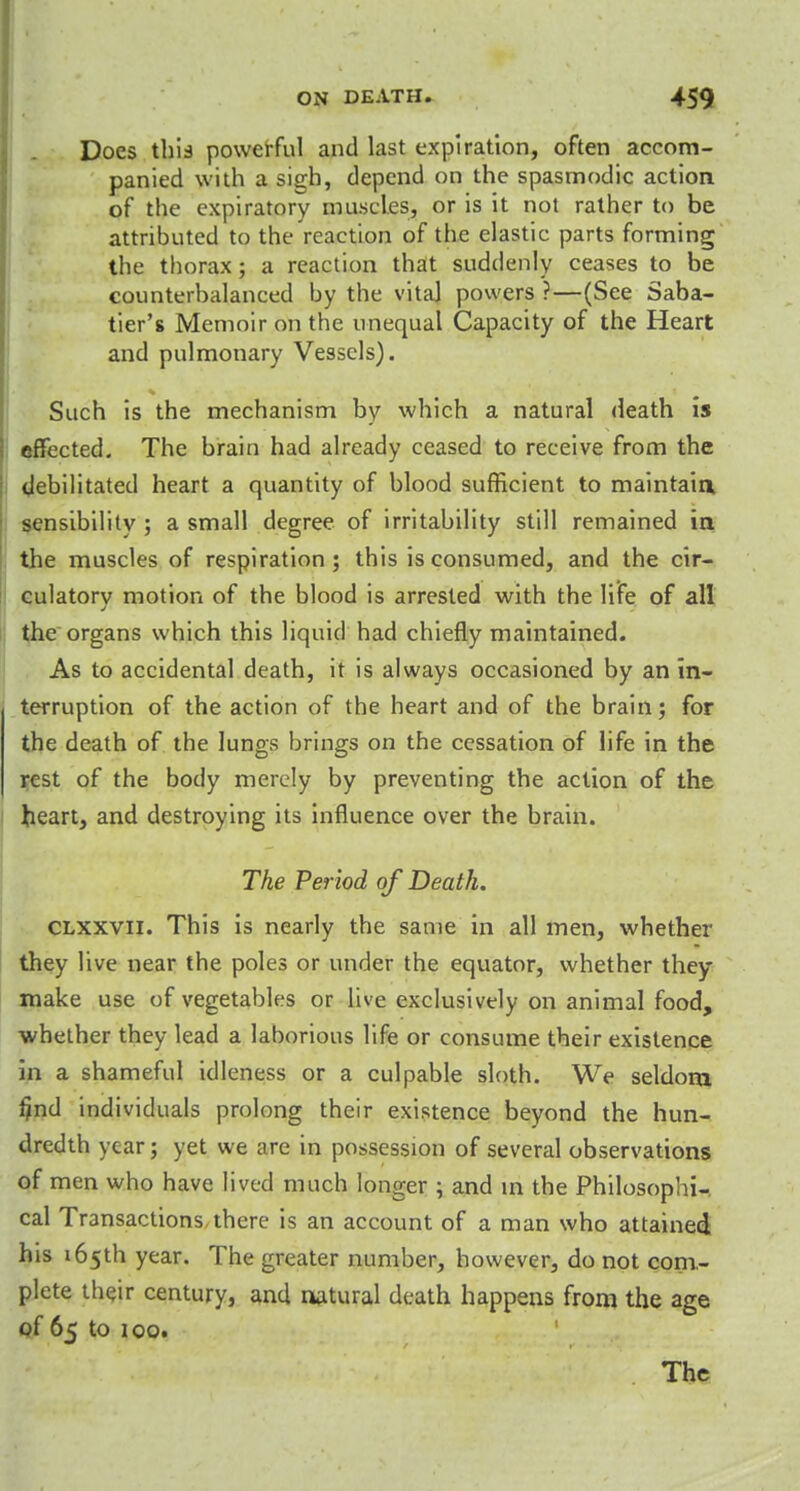 Does this powerful and last expiration, often accom- panied with a sigh, depend on the spasmodic action of the expiratory muscles, or is it not rather to be attributed to the reaction of the elastic parts forming the thorax; a reaction that suddenly ceases to be counterbalanced by the vita] powers ?—(See Saba- tier's Memoir on the unequal Capacity of the Heart and pulmonary Vessels). Such is the mechanism by which a natural death is effected. The brain had already ceased to receive from the debilitated heart a quantity of blood sufficient to maintaia sensibility ; a small degree of irritability still remained in the muscles of respiration; this is consumed, and the cir- culatory motion of the blood is arrested with the life of all the organs which this liquid had chiefly maintained. As to accidental death, it is always occasioned by an in- terruption of the action of the heart and of the brain; for the death of the lungs brings on the cessation of life in the rest of the body merely by preventing the action of the heart, and destroying its influence over the brain. The Period of Death. CLXXVii. This is nearly the same in all men, whether they live near the poles or under the equator, whether they make use of vegetables or live exclusively on animal food, whether they lead a laborious life or consume their existence in a shameful idleness or a culpable sloth. We seldom find individuals prolong their existence beyond the hun- dredth year; yet we are in possession of several observations of men who have lived much longer ; and in the Philosophic cal Transactions, there is an account of a man who attained his 165th year. The greater number, however, do not com- plete their century, and natural death happens from the age of 65 to 100. The