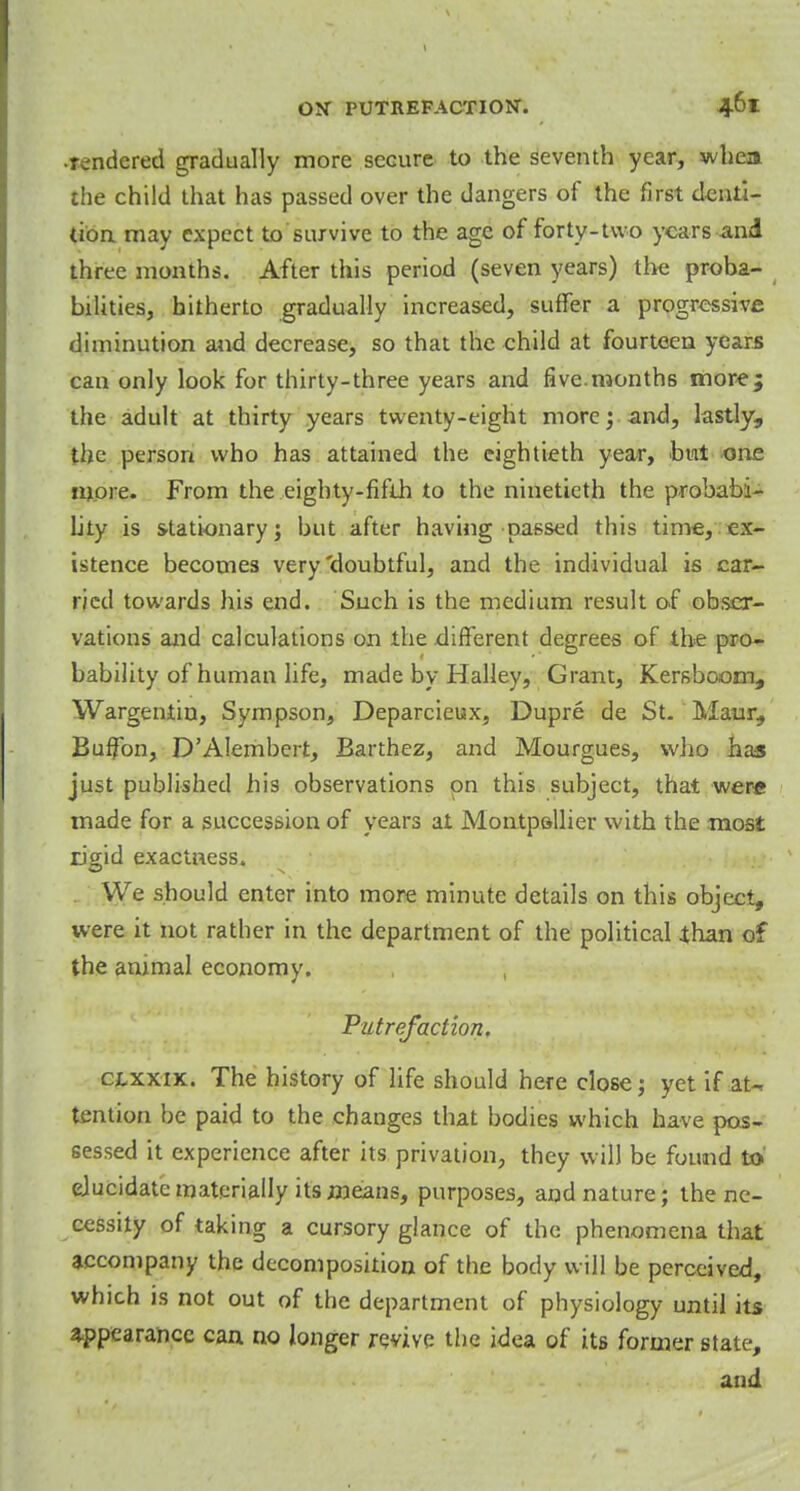 ■rendered gradually more secure to the seventh year, whea the child that has passed over the dangers of the first denti- tion may expect to survive to the age of forty-two years and three months. After this period (seven years) the proba- bilities, hitherto gradually increased, suffer a progressive diminution and decrease, so that the child at fourteen years can only look for thirty-three years and five.months more; the adult at thirty years twenty-eight more; and, lastly, the person who has attained the eightieth year, but one more. From the eighty-fifth to the ninetieth the probabi- lity is stationary; but after having passed this time, ex- istence becomes very'doubtful, and the individual is car- ried towards his end. Such is the medium result of obser- vations and calculations on the different degrees of the pro- bability of human life, made by Halley, Grant, Kersboom, Wargentin, Sympson, Deparcieux, Dupre de St. Maur, Buffon, D'AIembert, Barthez, and Mourgues, who has just published his observations on this subject, that were made for a succession of years at Montpsllier with the most rigid exactness. We should enter into more minute details on this object, were it not rather in the department of the political than of the animal economy. , Putrefaction. cjlxxix. The history of life should here close; yet if aU tention be paid to the changes that bodies which have pos- sessed it experience after its privation, they will be found to elucidate materially its means, purposes, and nature; the ne- cessity of taking a cursory glance of the phenomena that accompany the decomposition of the body will be perceived, which is not out of the department of physiology until its appearance can no longer revive the idea of its former state, and