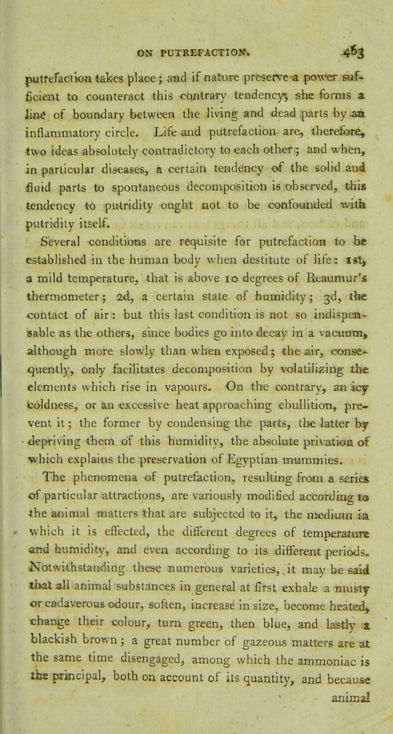 putrefaction takes place; and if nature preserve a power suf- ficient to counteract this contrary tendency, -she forms a Jine of boundary between the living and dead parts by .aa inflammatory circle. Life and putrefaction are, therefore, two ideas absolutely contradictory to each other; and when, in particular diseases, a certain tendency of the solid aud fluid parts to spontaneous decomposition is observed, this tendency to putridity ought not to be confounded witk putridity itself. Several conditions are requisite for putrefaction to be established in the human body when destitute of life: ist^ a mild temperature, that is above 10 degrees of Reaumur's thermometer; 2d, a certain state of humidity; 3d, the contact of air: but this last condition is not so indispen- sable as the others, since bodies go into decay in a vacuum, although more slowly than when exposed; the air, conse- quently, only facilitates decomposition by volatilizing the elements which rise in vapours. On the contrary, an icy coldness, or an excessive heat approaching ebullition, pre- vent it; the former by condensing the parts, the latter by depriving them of this humidity, the absolute privatiom of which explains the preservation of Egyptian mummies. The phenomena of putrefaction, resulting from a series of particular attractions, are variously modified according to the animal matters that are subjected to it, the medium ia which it is effected, the different degrees of temperature and humidity, and even according to its different periods. Notwithstanding these numerous varieties, it may be said that all animal substances in general at first exhale a musty or cadaverous odour, soften, increase in size, become heated, change their colour, turn green, then blue, and lastly x blackish brown; a great number of gazeous matters are at the same time disengaged, among which the ammoniac is the principal, both on account of its quantity, and because animal