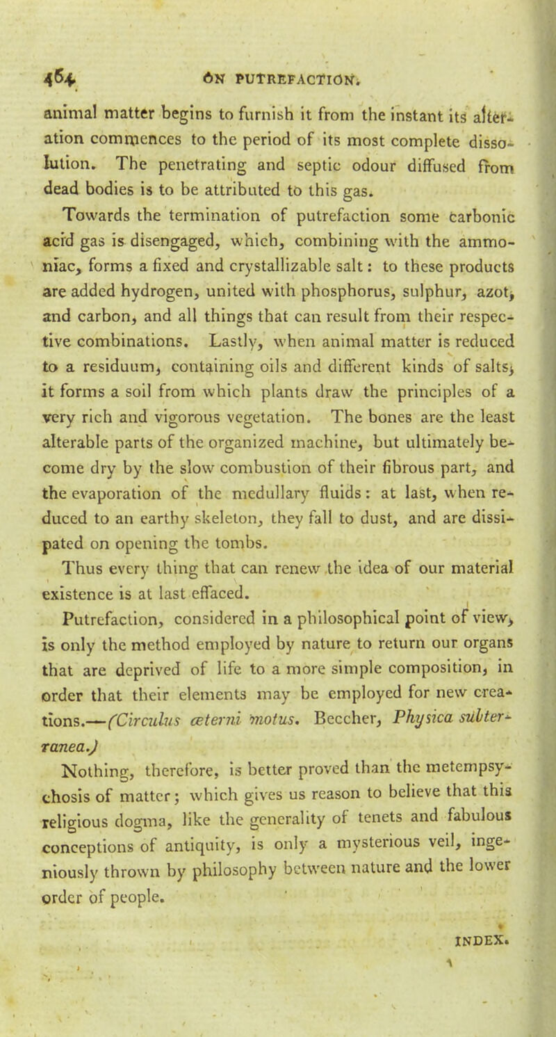 animal matter begins to furnish it from the instant its alter- ation commences to the period of its most complete disso- lution. The penetrating and septic odour diffused from dead bodies is to be attributed to this gas. Towards the termination of putrefaction some Carbonic acid gas is disengaged, which, combining with the ammo- niac, forms a fixed and crystallizable salt: to these products are added hydrogen, united with phosphorus, sulphur, azot> and carbon, and all things that can result from their respec- tive combinations. Lastly, when animal matter is reduced to a residuum, containing oils and different kinds of salts> it forms a soil from which plants draw the principles of a very rich and vigorous vegetation. The bones are the least alterable parts of the organized machine, but ultimately be- come dry by the slow combustion of their fibrous part, and the evaporation of the medullary fluids: at last, when re- duced to an earthy skeleton, they fall to dust, and are dissi- pated on opening the tombs. Thus every thing that can renew the idea of our material existence is at last effaced. Putrefaction, considered in a philosophical point of view, is only the method employed by nature to return our organs that are deprived of life to a more simple composition, in order that their elements may be employed for new crea- tions.—(Circuhis ceterni 'motus. Beccher, Physica suiter* ranea.J Nothing, therefore, is better proved than the metempsy- chosis of matter; which gives us reason to believe that this religious dogma, like the generality of tenets and fabulous conceptions of antiquity, is only a mysterious veil, inge- niously thrown by philosophy between nature and the lower order of people. INDEX.