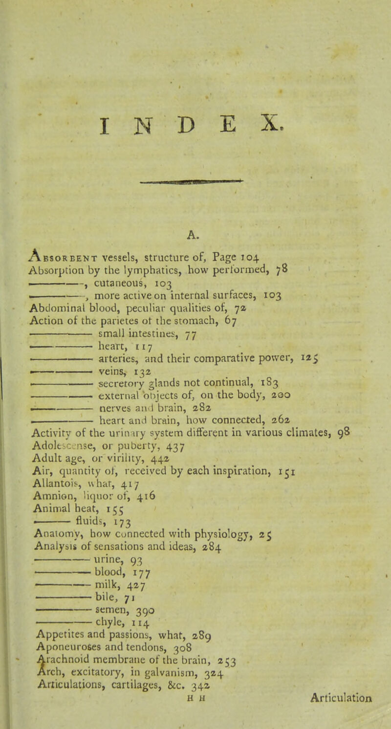 A. Absorbent vessels, structure of, Page 104 Absorption by the lymphatics, how performed, 78 . , cutaneous, 103 ■ , more active on internal surfaces, 103 Abdominal blood, peculiar qualities of, 72 Action of the panetes ot the stomach, 67 small intestines, 77 —— heart, 117 arteries, and their comparative power, 12$ - veins, 132 ■■ secretory glands not continual, 183 external objects of, on the body, 200 ■ nerves and brain, 282 . heart and brain, how connected, 262 Activity of the urinary system different in various climates, 98 Adolt nse, or puberty, 437 Adult age, or virility, 442 Air, quantity of, received by each inspiration, 151 Allantois, uhar, 417 Amnion, liquor of, 416 Animal heat, 155 fluids, 173 Anatomy, how connected with physiology, 2$ Analysis of sensations and ideas, 284 urine, 93 blood, 177 ■ milk, 427 bile, 71 ■ semen, 390 chyle, 114 Appetites and passions, what, 289 Aponeuroses and tendons, 308 rachnoid membrane of the brain, 253 rch, excitatory, in galvanism, 324 Articulations, cartilages, &c. 34a h h Articulation