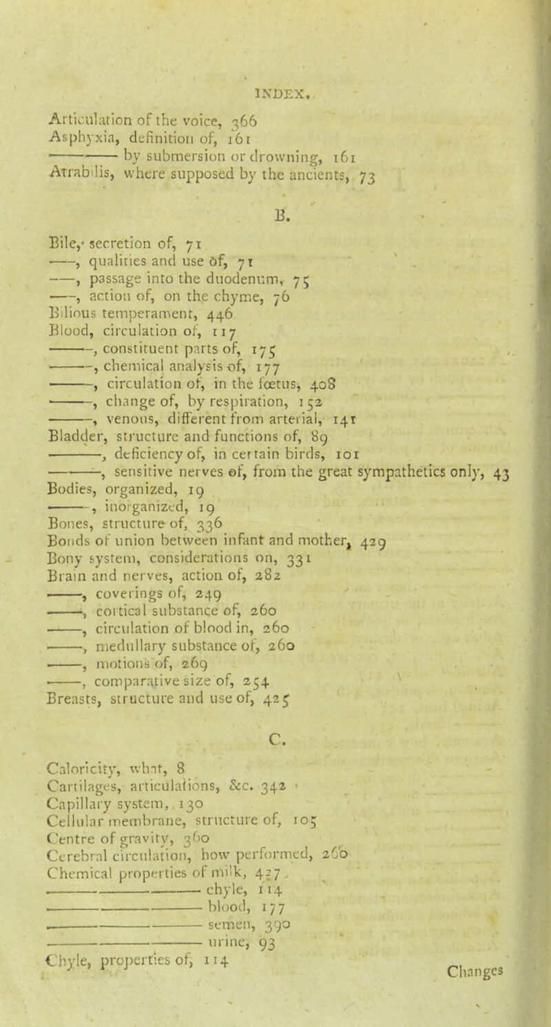 Articulation of the voice, 366 Asphyxia, definition of, 161 1 by submersion or drowning, 161 Atrabilis, where supposed by the ancients, 73 B. Bile,- secretion of, 71 i , qualities and use of, 71 , passage into the duodenum, 75 , action of, on the chyme, 76 Bilious temperament, 446 Blood, circulation of, 117 , constituent parts of, 175 , chemical analysis of, 177 , circulation of, in the foetus, 40S , change of, by respiration, 15a , venous, different from arterial, 141 Bladder, structure and functions of, 89 ■ , deficiency of, in certain birds, 101 -, sensitive nerves of, from the great sympathetics only, 43 Bodies, organized, 19 ■ , inorganized, 19 Bones, structure of, 336 Bonds of union between infant and mother, 429 Bony system, considerations on, 331 Brain and nerves, action or, 282 , coverings of, 249 ■, cortical substance of, 260 , circulation of blood in, 260 , medullary substance of, 260 • , motions of, 269 ■ , comparative size of, 254 Breasts, structure and use of, 425 C. Caloricity, what, 8 Cartilages, articulaiions, &c. 342 • Capillary system, 130 Cellular membrane, structure of, 105 Centre of gravity, 360 Cerebral circulation, how performed, 2C0 Chemical properties of milk, 427. . . chyle, 1 14 blood, 177 , semen, 390 urine, 93 Chyle, properties of, 1.14 ^ ;