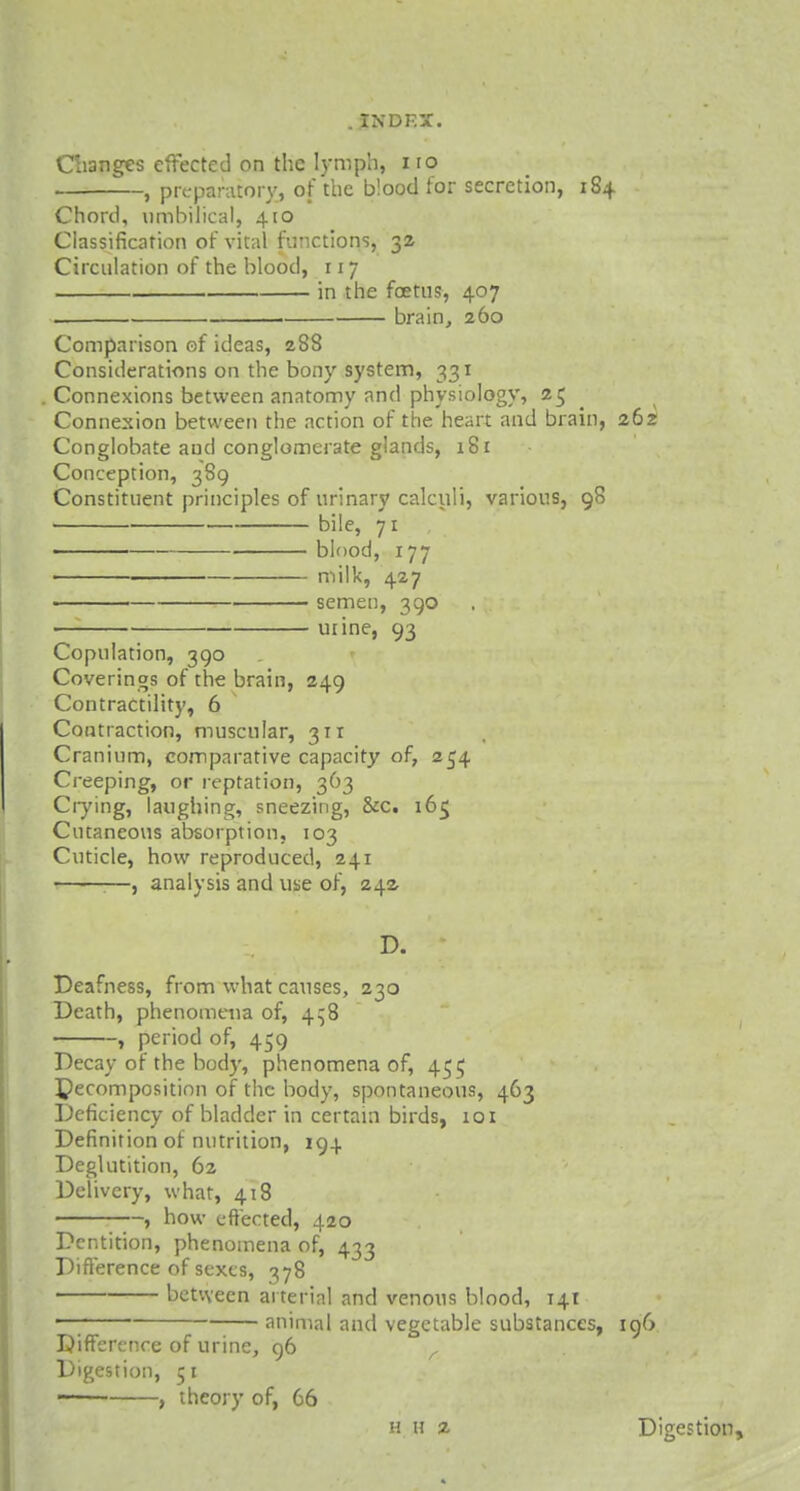 Changes effected on the lymph, iro , preparatory, of the blood for secretion, 184 Chord, umbilical, 410 Classification of vital functions, 32 Circulation of the blood, 117 in the foetus-, 407 brain, 260 Comparison of ideas, 288 Considerations on the bony system, 331 Connexions between anatomy and physiology, 25 Connexion between the action of the heart and brain, 262 Conglobate aud conglomerate glands, 181 Conception, 389 Constituent principles of urinary calculi, various, 98 bile, 71 blood, 177 milk, 427 semen, 390 utine, 93 Copulation, 390 Coverings of the brain, 249 Contractility, 6 Contraction, muscular, 311 Cranium, comparative capacity of, 254 Creeping, or reptation, 363 Crying, laughing, sneezing, &c. i6ij Cutaneous absorption, 103 Cuticle, how reproduced, 241 , analysis and use of, 242 D. Deafness, from what causes, 230 Death, phenomena of, 4^8 , period of, 459 Decay of the bod)', phenomena of, 455 decomposition of the body, spontaneous, 463 Deficiency of bladder in certain birds, 101 Definition of nutrition, 194 Deglutition, 62 Delivery, what, 418 , how effected, 420 Dentition, phenomena of, 433 Difference of sexes, 378 between arterial and venous blood, 141 —; animal and vegetable substances, 196 Difference of urine, 96 r Digestion, 51 —— , theory of, 66 h h 2 Digestion,