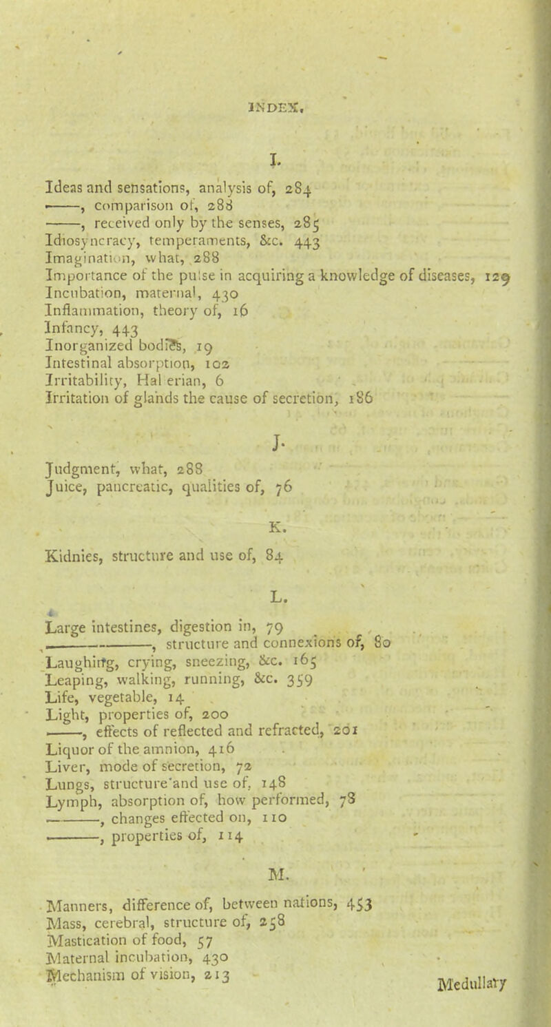 I. Ideas and sensation?, analysis of, 284 ■ , comparison or, 288 , received only by the senses, 285 Idiosyncracy, temperaments, &c. 443 Imagination, what, 288 Importance of the pulse in acquiring a knowledge of diseases, 129 Incubation, maternal, 430 Inflammation, theory of, 16 Infancy, 443 Inorganized bodies, 19 Intestinal absorption, 102 Irritability, Hal erian, 6 Irritation of glands the cause of secretion, 186 J- Judgment, what, 288 Juice, pancreatic, qualities of, 76 K. Kidnies, structure and use of, 84 L. Large intestines, digestion in, 79 _ , structure and connexions of, 80 Laughirfg, crying, sneezing, &c. 165 Leaping, walking, running, &c. 359 Life, vegetable, 14 Light, properties of, 200 1 , effects of reflected and refracted, 201 Liquor of the amnion, 416 Liver, mode of secretion, 72 Lungs, structure'and use of. 148 Lymph, absorption of, how performed, 7S , changes effected on, 110 , properties of, 114 M. Manners, difference of, between nations, 453 Mass, cerebral, structure of, 258 Mastication of food, 57 Maternal incubation, 430 Mechanism of vision, zx3 Medullary