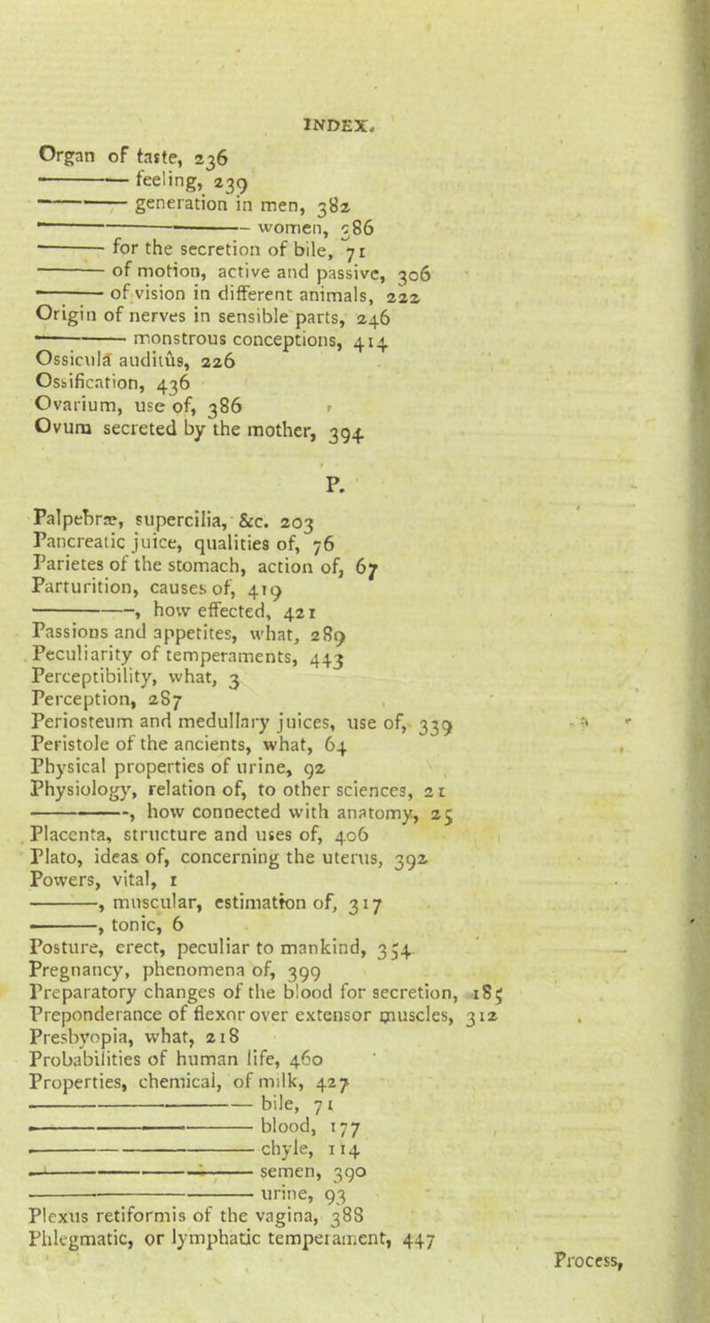 Organ of taste, 236 feeling, 239 ' generation in men, 382  -> women, 586 for the secretion of bile, 71 of motion, active and passive, 306 ■—■ of vision in different animals, 222 Origin of nerves in sensible parts, 246  monstrous conceptions, 414 Ossicula auditus, 226 Ossification, 436 Ovarium, use of, 386 r Ovum secreted by the mother, 394 P. Palpebrn?, supercilia, &c. 203 Pancreatic juice, qualities of, 76 Parietes of the stomach, action of, 67 Parturition, causes of, 410 ■ , how effected, 421 Passions and appetites, what, 289 Peculiarity of temperaments, 44.3 Perceptibility, what, 3 Perception, 2S7 Periosteum and medullary juices, use of, 339 Peristole of the ancients, what, 64 Physical properties of urine, 92 Physiology, relation of, to other sciences, 21 , how connected with anatomy, 25 Placenta, structure and uses of, 406 Plato, ideas of, concerning the uterus, 392 Powers, vital, r , muscular, estimation of, 317 « , tonic, 6 Posture, erect, peculiar to mankind, 354 Pregnancy, phenomena of, 399 Preparatory changes of the blood for secretion, 185 Preponderance of flexor over extensor muscles, 312 Presbyopia, what, 218 Probabilities of human life, 460 Properties, chemical, of milk, 427 bile, 71 blood, 177 . chyle, 114 1 semen, 390 • urine, 93 Plexus retiformis of the vagina, 388 Phlegmatic, or lymphatic temper anient, 447 Process,