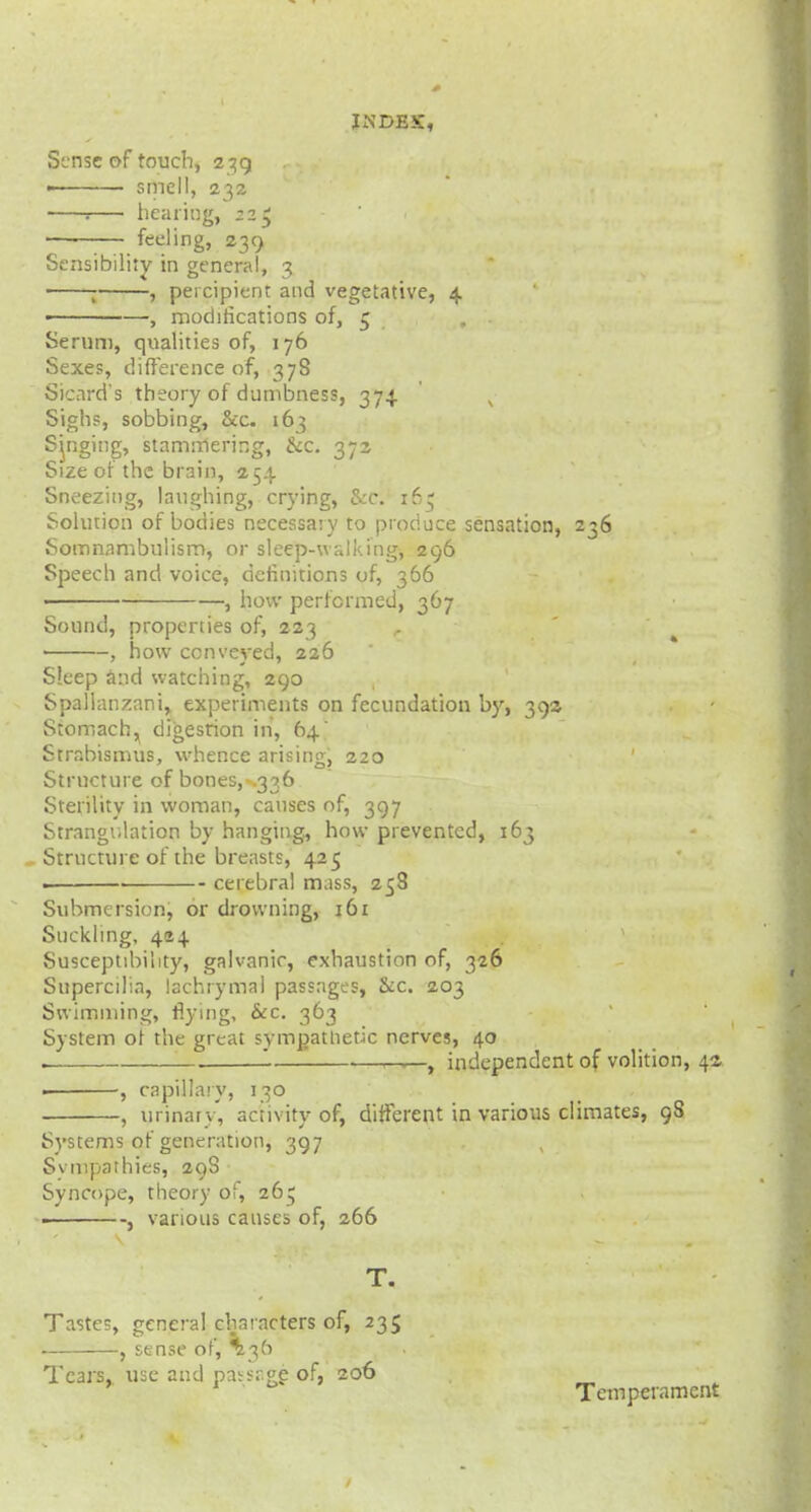 Sltisc of touch, z^g i efried, 232 : hearing, 22$ ■ feeling, 239 Sensibility in general, 3 j , percipient and vegetative, 4 ■ —, modifications of, 5 . Serum, qualities of, 176 Sexes, difference of, 378 Sicnrd's theory of dumbness, 374. x Sighs, sobbing, &c. 163 Sjnging, stammering, &x. 372 Size of the brain, 254 Sneezing, laughing, crying, Sec. 165 Solution of bodies necessary to produce sensation, 236 Somnambulism, or sleep-walking, 296 Speech and voice, definitions of, 366 > , how performed, 367 Sound, properties of, 223 ■ , how conveyed, 226 Sleep and watching, 290 Spallanzani, experiments on fecundation by, 39s Stomach, digestion in, 64' Strabismus, whence arising, 220 Structure of bones, .336 Sterility in woman, causes of, 397 Strangulation by hanging, how prevented, 163 Structure of the breasts, 425 . cerebral mass, 258 Submersion, or drowning, 161 Suckling, 494 Susceptibility, galvanic, exhaustion of, 326 Supercilia, lachrymal passages, &c. 203 Swimming, flying, &c. 363 System ot the great sympathetic nerves, 40 ——r—, independent of volition, 42- -, capillary, 130 -, urinary', activity of, different in various climates, 98 Systems ot generation, 397 Svmpathies, 29S Syncope, theory of, 26; , various causes of, 266 T. Tastes, general characters of, 235 , sense of, '36 Tears, use and paisr.ge of, 206 1 Temperament